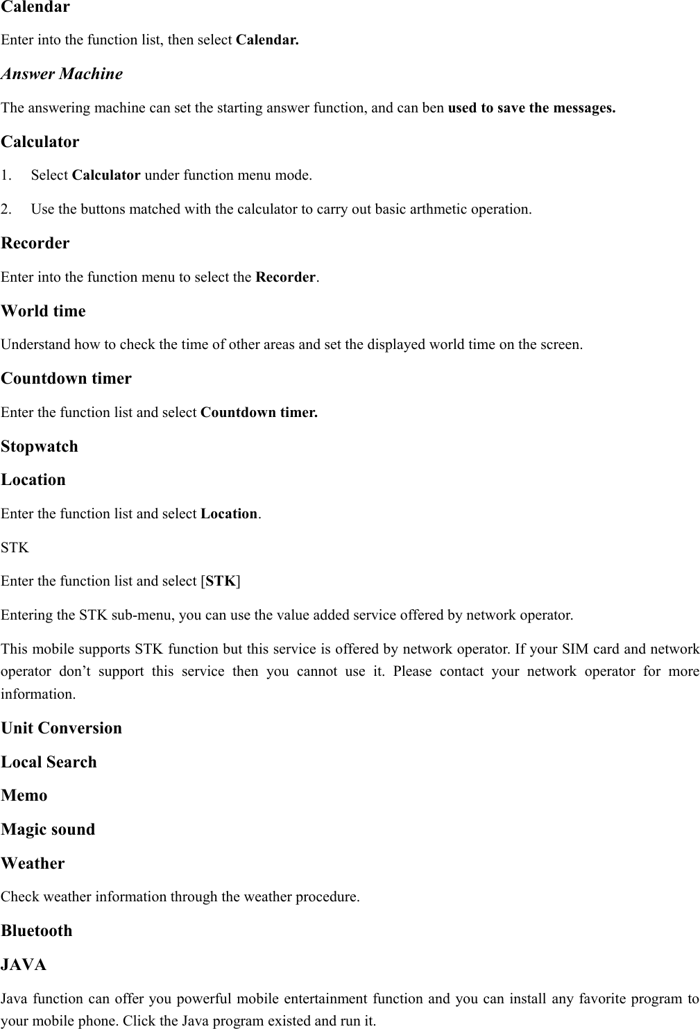 CalendarEnter into the function list, then select Calendar.Answer MachineThe answering machine can set the starting answer function, and can ben used to save the messages.Calculator1. Select Calculator under function menu mode.2. Use the buttons matched with the calculator to carry out basic arthmetic operation.RecorderEnter into the function menu to select the Recorder.World timeUnderstand how to check the time of other areas and set the displayed world time on the screen.Countdown timerEnter the function list and select Countdown timer.StopwatchLocationEnter the function list and select Location.STKEnter the function list and select [STK]Entering the STK sub-menu, you can use the value added service offered by network operator.This mobile supports STK function but this service is offered by network operator. If your SIM card and networkoperator don’t support this service then you cannot use it. Please contact your network operator for moreinformation.Unit ConversionLocal SearchMemoMagic soundWeatherCheck weather information through the weather procedure.BluetoothJAVAJava function can offer you powerful mobile entertainment function and you can install any favorite program toyour mobile phone. Click the Java program existed and run it.