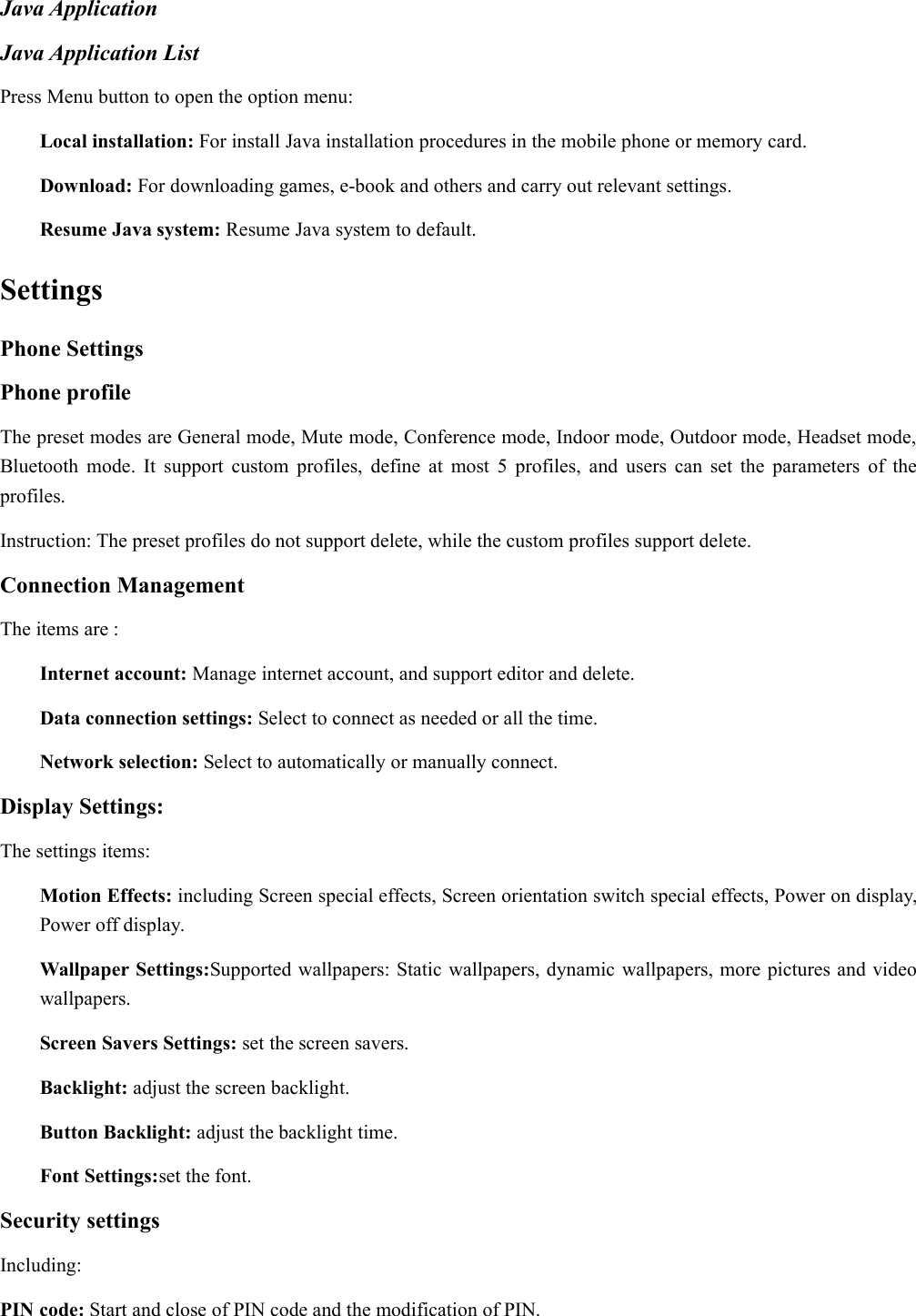 Java ApplicationJava Application ListPress Menu button to open the option menu:Local installation: For install Java installation procedures in the mobile phone or memory card.Download: For downloading games, e-book and others and carry out relevant settings.Resume Java system: Resume Java system to default.SettingsPhone SettingsPhone profileThe preset modes are General mode, Mute mode, Conference mode, Indoor mode, Outdoor mode, Headset mode,Bluetooth mode. It support custom profiles, define at most 5 profiles, and users can set the parameters of theprofiles.Instruction: The preset profiles do not support delete, while the custom profiles support delete.Connection ManagementThe items are :Internet account: Manage internet account, and support editor and delete.Data connection settings: Select to connect as needed or all the time.Network selection: Select to automatically or manually connect.Display Settings:The settings items:Motion Effects: including Screen special effects, Screen orientation switch special effects, Power on display,Power off display.Wallpaper Settings:Supported wallpapers: Static wallpapers, dynamic wallpapers, more pictures and videowallpapers.Screen Savers Settings: set the screen savers.Backlight: adjust the screen backlight.Button Backlight: adjust the backlight time.Font Settings:set the font.Security settingsIncluding:PIN code: Start and close of PIN code and the modification of PIN.