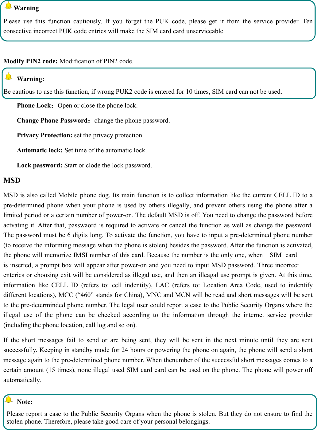 WarningPlease use this function cautiously. If you forget the PUK code, please get it from the service provider. Tenconsective incorrect PUK code entries will make the SIM card card unserviceable.Modify PIN2 code: Modification of PIN2 code.Warning:Be cautious to use this function, if wrong PUK2 code is entered for 10 times, SIM card can not be used.Phone Lock：Open or close the phone lock.Change Phone Password：change the phone password.Privacy Protection: set the privacy protectionAutomatic lock: Set time of the automatic lock.Lock password: Start or clode the lock password.MSDMSD is also called Mobile phone dog. Its main function is to collect information like the current CELL ID to apre-determined phone when your phone is used by others illegally, and prevent others using the phone after alimited period or a certain number of power-on. The default MSD is off. You need to change the password beforeactvating it. After that, passwaord is required to activate or cancel the function as well as change the password.The password must be 6 digits long. To activate the function, you have to input a pre-determined phone number(to receive the informing message when the phone is stolen) besides the password. After the function is activated,the phone will memorize IMSI number of this card. Because the number is the only one, when    SIM  cardis inserted, a prompt box will appear after power-on and you need to input MSD password. Three incorrectenteries or choosing exit will be considered as illegal use, and then an illeagal use prompt is given. At this time,information like CELL ID (refers to: cell indentity), LAC (refers to: Location Area Code, used to indentifydifferent locations), MCC (“460” stands for China), MNC and MCN will be read and short messages will be sentto the pre-determinded phone number. The legal user could report a case to the Public Security Organs where theillegal use of the phone can be checked according to the information through the internet service provider(including the phone location, call log and so on).If the short messages fail to send or are being sent, they will be sent in the next minute until they are sentsuccessfully. Keeping in standby mode for 24 hours or powering the phone on again, the phone will send a shortmessage again to the pre-determined phone number. When thenumber of the successful short messages comes to acertain amount (15 times), none illegal used SIM card card can be used on the phone. The phone will power offautomatically.Note:Please report a case to the Public Security Organs when the phone is stolen. But they do not ensure to find thestolen phone. Therefore, please take good care of your personal belongings. 