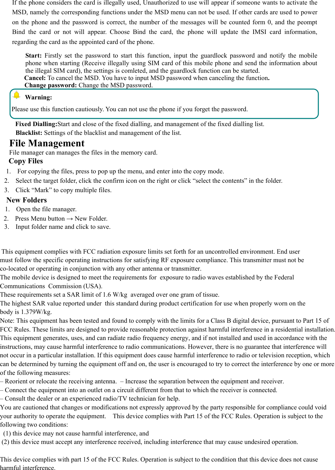 If the phone considers the card is illegally used, Unauthorized to use will appear if someone wants to activate theMSD, namely the corresponding functions under the MSD menu can not be used. If other cards are used to poweron the phone and the password is correct, the number of the messages will be counted form 0, and the peomptBind the card or not will appear. Choose Bind the card, the phone will update the IMSI card information,regarding the card as the appointed card of the phone.Start: Firstly set the password to start this function, input the guardlock password and notify the mobilephone when starting (Receive illegally using SIM card of this mobile phone and send the information aboutthe illegal SIM card), the settings is comleted, and the guardlock function can be started.Cancel: To cancel the MSD. You have to input MSD password when canceling the function.Change password: Change the MSD password.Warning:Please use this function cautiously. You can not use the phone if you forget the password.Fixed Dialling:Start and close of the fixed dialling, and management of the fixed dialling list.Blacklist: Settings of the blacklist and management of the list.File ManagementFile manager can manages the files in the memory card.Copy Files1. For copying the files, press to pop up the menu, and enter into the copy mode.2. Select the target folder, click the confirm icon on the right or click “select the contents” in the folder.3. Click “Mark” to copy multiple files.New Folders1. Open the file manager.2. Press Menu button → New Folder.3. Input folder name and click to save.   This equipment complies with FCC radiation exposure limits set forth for an uncontrolled environment. End user must follow the specific operating instructions for satisfying RF exposure compliance. This transmitter must not be co-located or operating in conjunction with any other antenna or transmitter.  The mobile device is designed to meet the requirements for  exposure to radio waves established by the Federal Communications  Commission (USA). These requirements set a SAR limit of 1.6 W/kg  averaged over one gram of tissue. The highest SAR value reported under  this standard during product certification for use when properly worn on the body is 1.379W/kg.Note: This equipment has been tested and found to comply with the limits for a Class B digital device, pursuant to Part 15 ofFCC Rules. These limits are designed to provide reasonable protection against harmful interference in a residential installation. This equipment generates, uses, and can radiate radio frequency energy, and if not installed and used in accordance with the instructions, may cause harmful interference to radio communications. However, there is no guarantee that interference will not occur in a particular installation. If this equipment does cause harmful interference to radio or television reception, which can be determined by turning the equipment off and on, the user is encouraged to try to correct the interference by one or more of the following measures: – Reorient or relocate the receiving antenna.  – Increase the separation between the equipment and receiver.  – Connect the equipment into an outlet on a circuit different from that to which the receiver is connected.  – Consult the dealer or an experienced radio/TV technician for help.    You are cautioned that changes or modifications not expressly approved by the party responsible for compliance could void your authority to operate the equipment.    This device complies with Part 15 of the FCC Rules. Operation is subject to the following two conditions:   (1) this device may not cause harmful interference, and  (2) this device must accept any interference received, including interference that may cause undesired operation.  This device complies with part 15 of the FCC Rules. Operation is subject to the condition that this device does not cause harmful interference. 