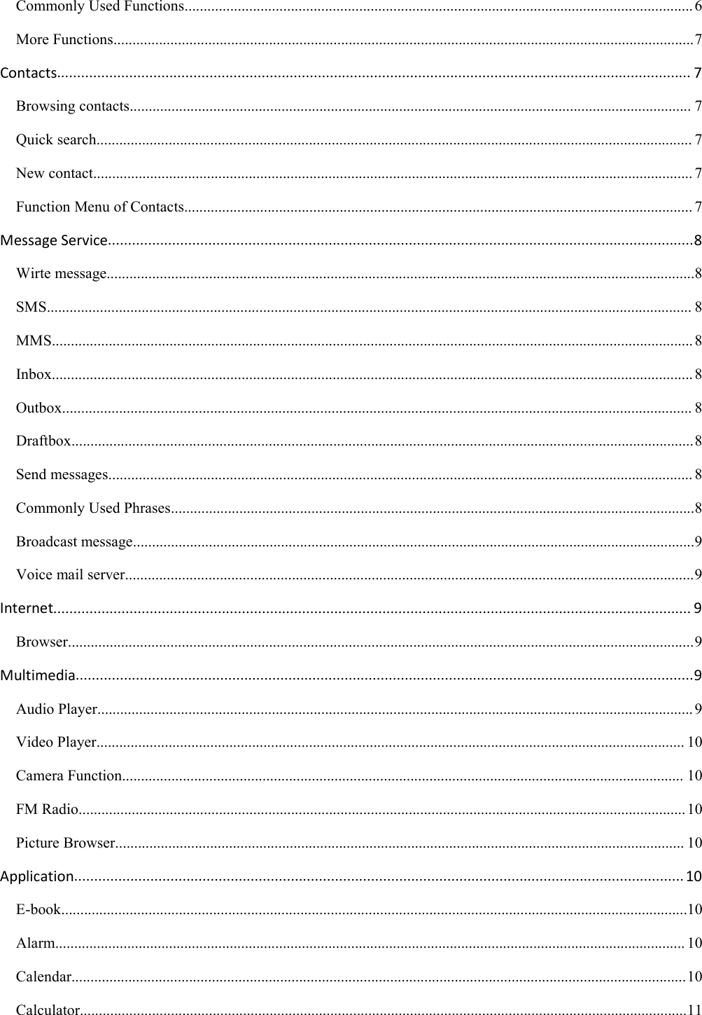 Commonly Used Functions......................................................................................................................................6More Functions.........................................................................................................................................................7Contacts.............................................................................................................................................................. 7Browsing contacts.................................................................................................................................................... 7Quick search............................................................................................................................................................. 7New contact.............................................................................................................................................................. 7Function Menu of Contacts...................................................................................................................................... 7Message Service..................................................................................................................................................8Wirte message...........................................................................................................................................................8SMS.......................................................................................................................................................................... 8MMS......................................................................................................................................................................... 8Inbox......................................................................................................................................................................... 8Outbox...................................................................................................................................................................... 8Draftbox....................................................................................................................................................................8Send messages.......................................................................................................................................................... 8Commonly Used Phrases..........................................................................................................................................8Broadcast message....................................................................................................................................................9Voice mail server......................................................................................................................................................9Internet............................................................................................................................................................... 9Browser.....................................................................................................................................................................9Multimedia..........................................................................................................................................................9Audio Player............................................................................................................................................................. 9Video Player........................................................................................................................................................... 10Camera Function.................................................................................................................................................... 10FM Radio................................................................................................................................................................10Picture Browser...................................................................................................................................................... 10Application........................................................................................................................................................ 10E-book.....................................................................................................................................................................10Alarm...................................................................................................................................................................... 10Calendar..................................................................................................................................................................10Calculator................................................................................................................................................................11