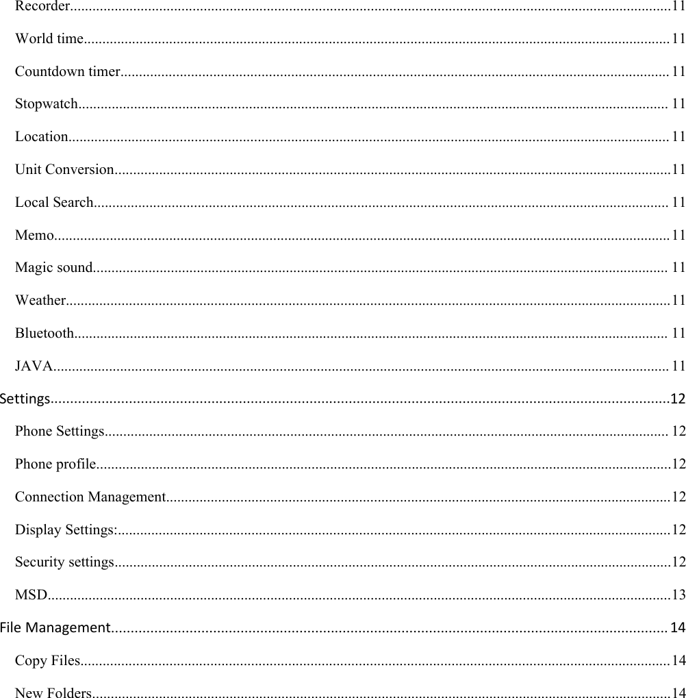 Recorder..................................................................................................................................................................11World time..............................................................................................................................................................11Countdown timer.................................................................................................................................................... 11Stopwatch............................................................................................................................................................... 11Location.................................................................................................................................................................. 11Unit Conversion......................................................................................................................................................11Local Search........................................................................................................................................................... 11Memo......................................................................................................................................................................11Magic sound........................................................................................................................................................... 11Weather...................................................................................................................................................................11Bluetooth................................................................................................................................................................ 11JAVA...................................................................................................................................................................... 11Settings..............................................................................................................................................................12Phone Settings........................................................................................................................................................ 12Phone profile...........................................................................................................................................................12Connection Management........................................................................................................................................12Display Settings:.....................................................................................................................................................12Security settings......................................................................................................................................................12MSD........................................................................................................................................................................13File Management.............................................................................................................................................. 14Copy Files...............................................................................................................................................................14New Folders............................................................................................................................................................14