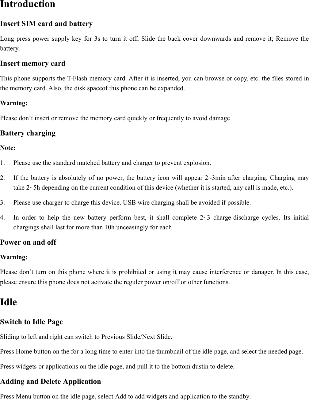 IntroductionInsert SIM card and batteryLong press power supply key for 3s to turn it off; Slide the back cover downwards and remove it; Remove thebattery.Insert memory cardThis phone supports the T-Flash memory card. After it is inserted, you can browse or copy, etc. the files stored inthe memory card. Also, the disk spaceof this phone can be expanded.Warning:Please don’t insert or remove the memory card quickly or frequently to avoid damageBattery chargingNote:1. Please use the standard matched battery and charger to prevent explosion.2. If the battery is absolutely of no power, the battery icon will appear 2~3min after charging. Charging maytake 2~5h depending on the current condition of this device (whether it is started, any call is made, etc.).3. Please use charger to charge this device. USB wire charging shall be avoided if possible.4. In order to help the new battery perform best, it shall complete 2~3 charge-discharge cycles. Its initialchargings shall last for more than 10h unceasingly for eachPower on and offWarning:Please don’t turn on this phone where it is prohibited or using it may cause interference or danager. In this case,please ensure this phone does not activate the reguler power on/off or other functions.IdleSwitch to Idle PageSliding to left and right can switch to Previous Slide/Next Slide.Press Home button on the for a long time to enter into the thumbnail of the idle page, and select the needed page.Press widgets or applications on the idle page, and pull it to the bottom dustin to delete.Adding and Delete ApplicationPress Menu button on the idle page, select Add to add widgets and application to the standby.