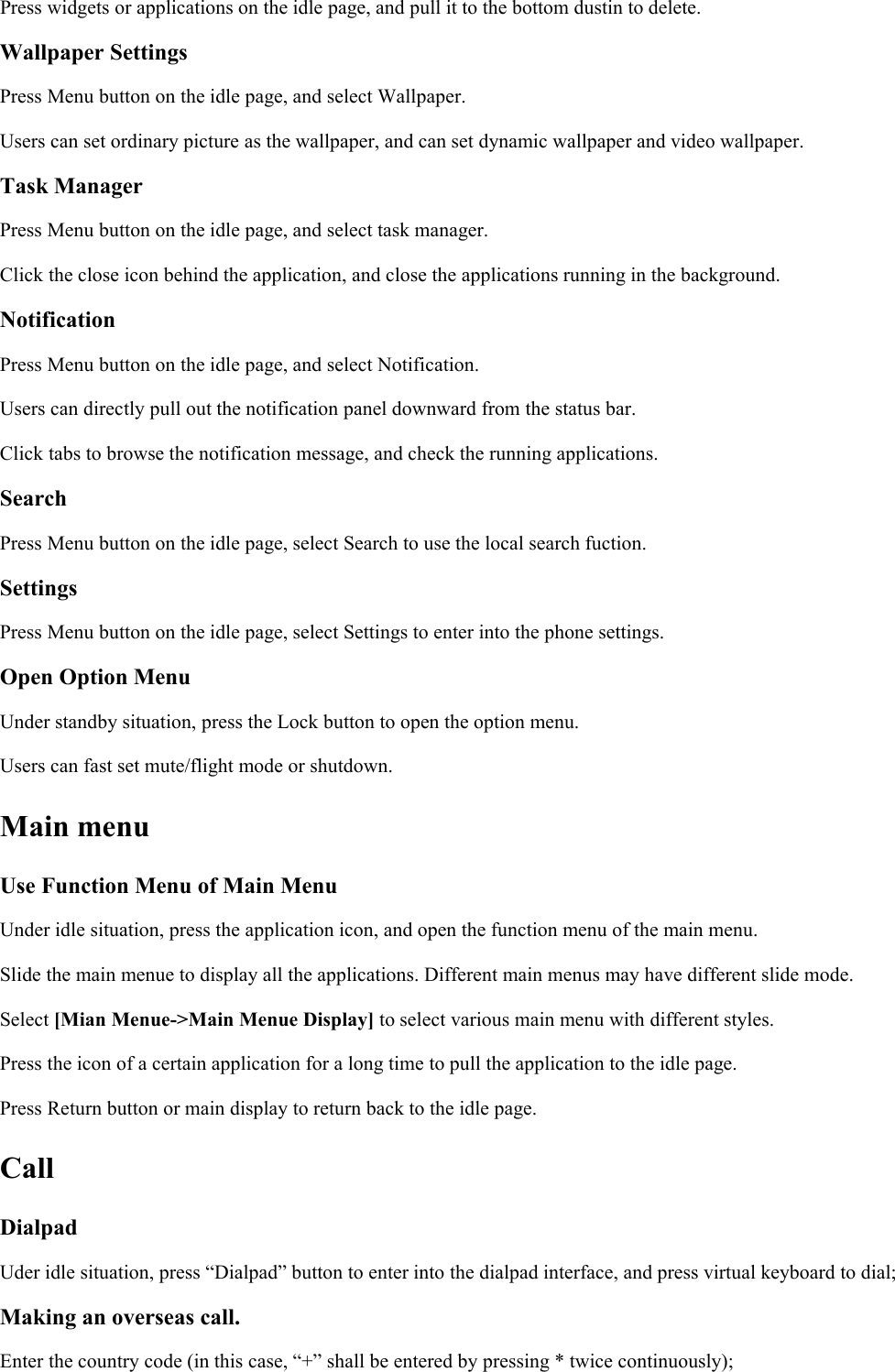 Press widgets or applications on the idle page, and pull it to the bottom dustin to delete.Wallpaper SettingsPress Menu button on the idle page, and select Wallpaper.Users can set ordinary picture as the wallpaper, and can set dynamic wallpaper and video wallpaper.Task ManagerPress Menu button on the idle page, and select task manager.Click the close icon behind the application, and close the applications running in the background.NotificationPress Menu button on the idle page, and select Notification.Users can directly pull out the notification panel downward from the status bar.Click tabs to browse the notification message, and check the running applications.SearchPress Menu button on the idle page, select Search to use the local search fuction.SettingsPress Menu button on the idle page, select Settings to enter into the phone settings.Open Option MenuUnder standby situation, press the Lock button to open the option menu.Users can fast set mute/flight mode or shutdown.Main menuUse Function Menu of Main MenuUnder idle situation, press the application icon, and open the function menu of the main menu.Slide the main menue to display all the applications. Different main menus may have different slide mode.Select [Mian Menue-&gt;Main Menue Display] to select various main menu with different styles.Press the icon of a certain application for a long time to pull the application to the idle page.Press Return button or main display to return back to the idle page.CallDialpadUder idle situation, press “Dialpad” button to enter into the dialpad interface, and press virtual keyboard to dial;Making an overseas call.Enter the country code (in this case, “+” shall be entered by pressing * twice continuously);