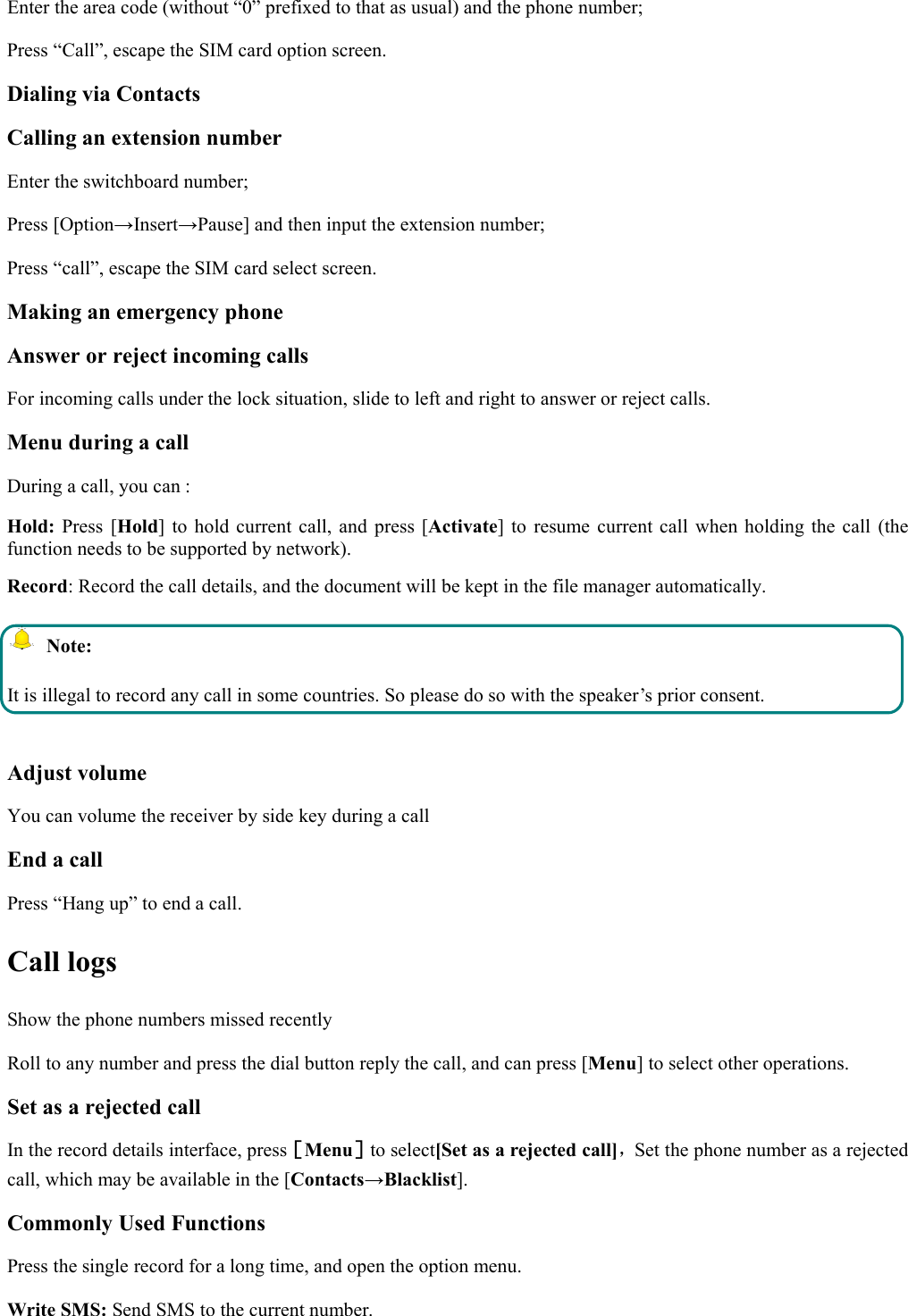 Enter the area code (without “0” prefixed to that as usual) and the phone number;Press “Call”, escape the SIM card option screen.Dialing via ContactsCalling an extension numberEnter the switchboard number;Press [Option→Insert→Pause] and then input the extension number;Press “call”, escape the SIM card select screen.Making an emergency phoneAnswer or reject incoming callsFor incoming calls under the lock situation, slide to left and right to answer or reject calls.Menu during a callDuring a call, you can :Hold: Press [Hold] to hold current call, and press [Activate] to resume current call when holding the call (thefunction needs to be supported by network).Record: Record the call details, and the document will be kept in the file manager automatically.Note:It is illegal to record any call in some countries. So please do so with the speaker’s prior consent.Adjust volumeYou can volume the receiver by side key during a callEnd a callPress “Hang up” to end a call.Call logsShow the phone numbers missed recentlyRoll to any number and press the dial button reply the call, and can press [Menu] to select other operations.Set as a rejected callIn the record details interface, press［Menu］to select[Set as a rejected call]，Set the phone number as a rejectedcall, which may be available in the [Contacts→Blacklist].Commonly Used FunctionsPress the single record for a long time, and open the option menu.Write SMS: Send SMS to the current number.