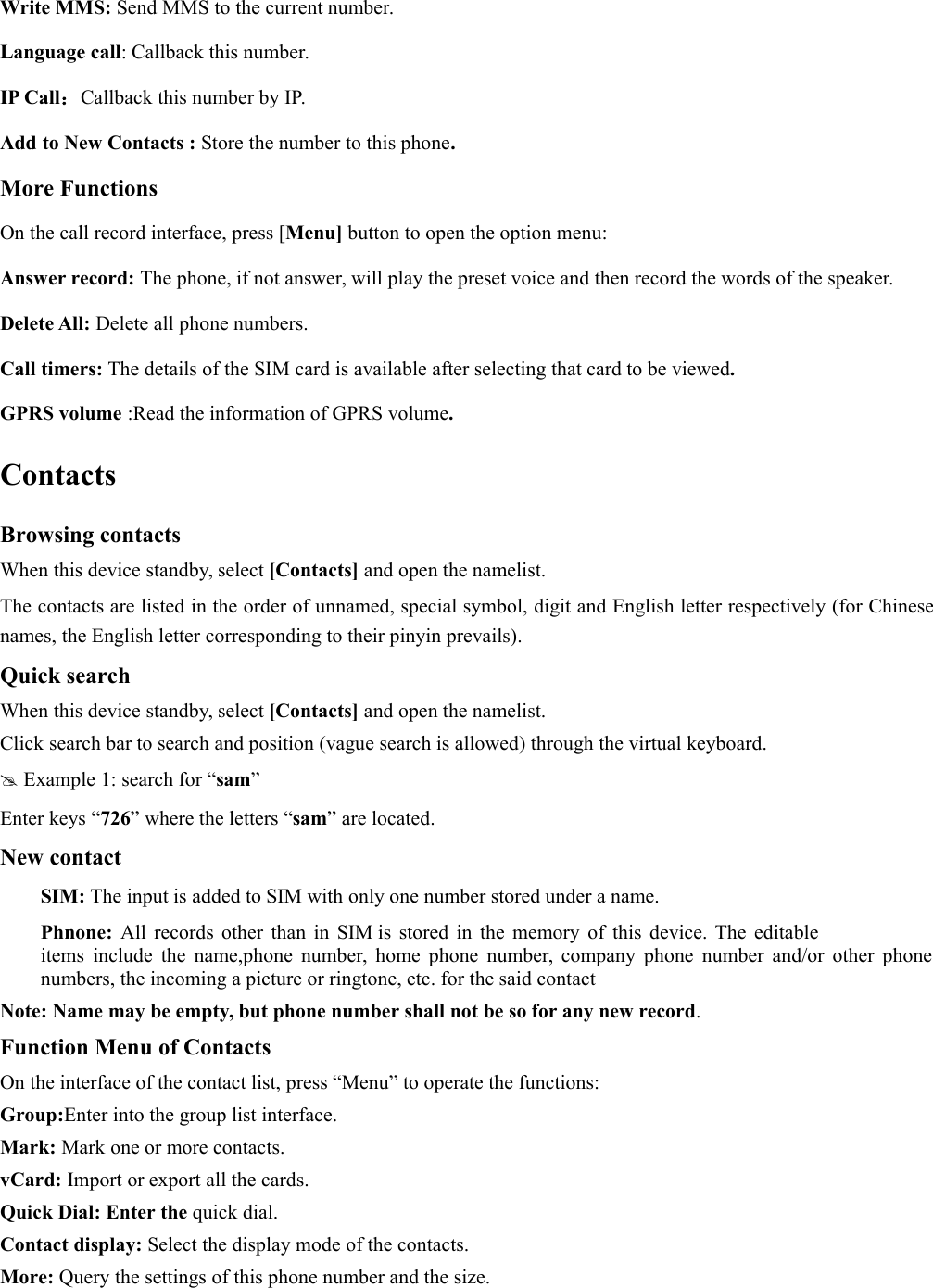 Write MMS: Send MMS to the current number.Language call: Callback this number.IP Call：Callback this number by IP.Add to New Contacts : Store the number to this phone.More FunctionsOn the call record interface, press [Menu] button to open the option menu:Answer record: The phone, if not answer, will play the preset voice and then record the words of the speaker.Delete All: Delete all phone numbers.Call timers: The details of the SIM card is available after selecting that card to be viewed.GPRS volume :Read the information of GPRS volume.ContactsBrowsing contactsWhen this device standby, select [Contacts] and open the namelist.The contacts are listed in the order of unnamed, special symbol, digit and English letter respectively (for Chinesenames, the English letter corresponding to their pinyin prevails).Quick searchWhen this device standby, select [Contacts] and open the namelist.Click search bar to search and position (vague search is allowed) through the virtual keyboard.Example 1: search for “sam”Enter keys “726” where the letters “sam” are located.New contactSIM: The input is added to SIM with only one number stored under a name.Phnone: All records other than in SIM is stored in the memory of this device. The editableitems include the name,phone number, home phone number, company phone number and/or other phonenumbers, the incoming a picture or ringtone, etc. for the said contactNote: Name may be empty, but phone number shall not be so for any new record.Function Menu of ContactsOn the interface of the contact list, press “Menu” to operate the functions:Group:Enter into the group list interface.Mark: Mark one or more contacts.vCard: Import or export all the cards.Quick Dial: Enter the quick dial.Contact display: Select the display mode of the contacts.More: Query the settings of this phone number and the size.