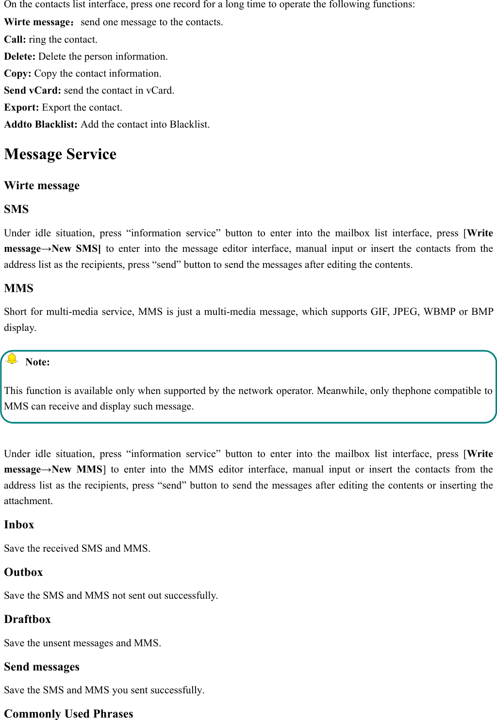 On the contacts list interface, press one record for a long time to operate the following functions:Wirte message：send one message to the contacts.Call: ring the contact.Delete: Delete the person information.Copy: Copy the contact information.Send vCard: send the contact in vCard.Export: Export the contact.Addto Blacklist: Add the contact into Blacklist.Message ServiceWirte messageSMSUnder idle situation, press “information service” button to enter into the mailbox list interface, press [Writemessage→New SMS] to enter into the message editor interface, manual input or insert the contacts from theaddress list as the recipients, press “send” button to send the messages after editing the contents.MMSShort for multi-media service, MMS is just a multi-media message, which supports GIF, JPEG, WBMP or BMPdisplay.Note:This function is available only when supported by the network operator. Meanwhile, only thephone compatible toMMS can receive and display such message.Under idle situation, press “information service” button to enter into the mailbox list interface, press [Writemessage→New MMS] to enter into the MMS editor interface, manual input or insert the contacts from theaddress list as the recipients, press “send” button to send the messages after editing the contents or inserting theattachment.InboxSave the received SMS and MMS.OutboxSave the SMS and MMS not sent out successfully.DraftboxSave the unsent messages and MMS.Send messagesSave the SMS and MMS you sent successfully.Commonly Used Phrases