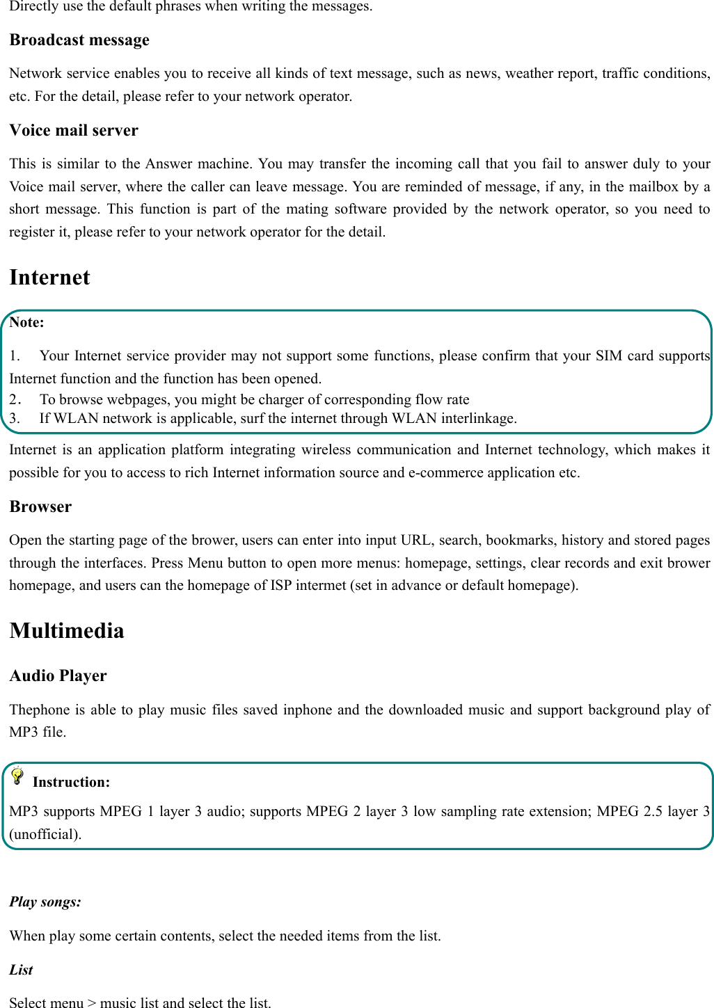 Directly use the default phrases when writing the messages.Broadcast messageNetwork service enables you to receive all kinds of text message, such as news, weather report, traffic conditions,etc. For the detail, please refer to your network operator.Voice mail serverThis is similar to the Answer machine. You may transfer the incoming call that you fail to answer duly to yourVoice mail server, where the caller can leave message. You are reminded of message, if any, in the mailbox by ashort message. This function is part of the mating software provided by the network operator, so you need toregister it, please refer to your network operator for the detail.InternetNote:1. Your Internet service provider may not support some functions, please confirm that your SIM card supportsInternet function and the function has been opened.2．To browse webpages, you might be charger of corresponding flow rate3. If WLAN network is applicable, surf the internet through WLAN interlinkage.Internet is an application platform integrating wireless communication and Internet technology, which makes itpossible for you to access to rich Internet information source and e-commerce application etc.BrowserOpen the starting page of the brower, users can enter into input URL, search, bookmarks, history and stored pagesthrough the interfaces. Press Menu button to open more menus: homepage, settings, clear records and exit browerhomepage, and users can the homepage of ISP intermet (set in advance or default homepage).MultimediaAudio PlayerThephone is able to play music files saved inphone and the downloaded music and support background play ofMP3 file.Instruction:MP3 supports MPEG 1 layer 3 audio; supports MPEG 2 layer 3 low sampling rate extension; MPEG 2.5 layer 3(unofficial).Play songs:When play some certain contents, select the needed items from the list.ListSelect menu &gt; music list and select the list.