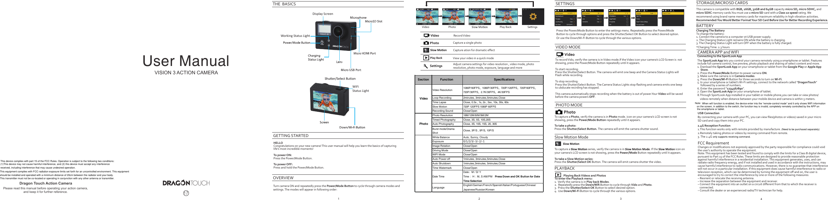 Press the Power/Mode Button to enter the settings menu. Repeatedly press the Power/ModeButton to cycle through options and press the Shutter/Select OK Button to select desired option. Or use the Down/Wi-Fi Button to cycle through the various options.SETTINGSTo record Vido, verify the camera is in Video mode.If the Video icon your camera’s LCD Screen is  notshowing, press the Power/Mode Button repeatedly until it appears.To start recording:Press the Shutter/Select Button. The camera will emit one beep and the Camera Status Lights willFlash while recording.To stop recording:Press the Shutter/Select Button. The Camera Status Lights stop ﬂashing and camera emits one beepto ubducate recirding has stopped.This camera automatically stops recording when the battery is out of power.Your Video will be savedbefore the camera powers OFF.VIDEO MODETo capture a Photo, verify the camera is in Photo mode. icon on your camera’s LCD screen is not showing, press the Power/Mode Button repeatedly until it appears.PHOTO MODETo capture a   series, verify the camera is in  . If the   icon on your camera’s LCD screen is not showing, press the Power/Mode Button repeatedly until it appears. To take a Slow Motion series:Press the Shutter/Select OK Button. The camera will emit camera shutter the video.Slow Motion ModePLAYBACK              Playing Back Videos and PhotosTo enter the Playback menu:1.  Verify the camera is in Play back Modes.2.  Repeatedly press the Down/Wiﬁ Button to cycle through Vido and Photo.3.  Press the Shutter/Select OK Button to select desired option.4.  Use Down/Wi-Fi Button to cycle throuqh the various options.STORAGE/MICROSD CARDSThis camera is compatible with 8GB, 16GB, 32GB and 64GB capacity micro SD, micro SDHC, and micro SDXC memory cards.You must use a micro SD card with a Class 10 speed rating. We recommend using brand name memory cards for maximum reliability in high vibration activities. Recommended:You Would Better Format Your SD Card Before Use for Better Recording Experience.BATTERYCharging The BatteryTo charge the battery:1. Connect the camera to a computer ot USB power supply.2. The Charging Status Light remains ON while the battery is charging.3. The Charging Status Light will turn OFF when the battery is fully charged.*Charging Time: 2.3 hoursFCC RequirementChanges or modiﬁcations not expressly approved by the party responsible for compliance could void the user’s authority to operate the equipment. Note: This equipment has been tested and found to comply with the limits for a Class B digital device, pursuant to Part 15 of the FCC Rules. These limits are designed to provide reasonable protection against harmful interference in a residential installation. This equipment generates, uses, and can radiate radio frequency energy, and if not installed and used in accordance with the instructions, may cause harmful interference to radio communications. However, there is no guarantee that interference will not occur in a particular installation. If this equipment does cause harmful interference to radio or television reception, which can be determined by turning the equipment oﬀ and on, the user is encouraged to try to correct the interference by one or more of the following measures:– Reorient or relocate the receiving antenna.– Increase the separation between the equipment and receiver.– Connect the equipment into an outlet on a circuit diﬀerent from that to which the receiver is    connected.– Consult the dealer or an experienced radio/TV technician for help.34CAMERA APP and WIFIConnecting to the SportLook AppThe SportLook App lets you control your camera remotely using a smartphone or tablet. Featuresinclude full camera control, live preview, photo playback and sharing of select content and more. 1. Dwnload the SportLook App on your smartphone or tablet from the Google Play or Apple App      Store.2. Press the Power/Mode Button to power camera ON.3. Make sure the camera is in Camera modes.4. Press the Down/Wi-Fi Button for three seconds to turn on Wi-Fi.5. In your smartphone or tablet’s Wi-Fi settings, connect to the network called “DragonTouch”     followed by a series of numbers.6. Enter the password “1234567890”.7. Open the SportLook App on your smartphone of tablet.To take a photo:Press the Shutter/Select Button. The camera will emit the camera shutter sound.Record VideoCapture a single photoCapture ation for dramatic eﬀectAdjust camera settings for video resolution , video mode, photo resolution, photo mode, exposure, language and moreView your video in a quick modeTurn camera ON and repeatedly press the Power/Mode Button to cycle through camera modes and settings. The modes will appear in following order:GETTING STARTEDOVERVIEWHELLOCongratulations on your new camera! This user manual will help you learn the basics of capturing life’s most incredible moments!To power ON:Press the Power/Mode Button.To power OFF:Press and hold the Power/Mode Button.THE  BASICSDisplay ScreenPlay BackPlay BackVideo PhotoWorking Status LightWiFi Status LightVideo Resolution 1080P/60FPS，1080P/30FPS，720P/120FPS，720P/60FPS，720P/30FPS，2.7K/30FPS，4K/30FPSLoop Recording 2minutes, 3minutes,5minutes,CloseTime Lapse Close, 0.5s , 1s, 2s , 5sv, 10s, 30s, 60sSlow Motion 720P 120FPS 1080P 60FPSRecording Sound Close/OpenPhoto Resolution 16M/12M/8/M/5M/2MTimed Photography Close, 3S, 5S, 10S,20SAuto Photography Close, 3S, 10S, 15S, 20, 30SBurst mode/DramaShot Close, 3P/S , 5P/S, 10P/SWhite Balance Auto, Sunny, CloudyExposure 0/1/2/3/-3/-2/-1Image Rotation Close/OpenDriving Mode Close/OpenWIFI Mode Close/OpenAuto Power off 1minutes, 3minutes,5minutes,CloseAuto Shutdown 1minutes,3minutes, 5minutes,CloseTime Watermark Close/OpenDate TimeDate：M / D/ YTime： H：M, S AM/PM  Press Down and OK Button for DateTime SelectionLanguage English/German/French/Spanish/Italian/Portuguese/Chinese/Japanese/Russian/KoreanSection Function SpecificationsVideoPhoto1 2VISION 3 ACTION CAMERADragon Touch Action CameraPlease read this manual before operating your action camera,and keep it for further reference. 17User Manual8.Through SportLook App installed in your tablet or mobile phone,you can take or view photos/    videos remotely when distance between your mobile device and camera is within 5 meters.USB Connection By connecting your camera with your PC, you can view ﬁles(photos or videos) saved in your micro SD card and copy them into your PC.2.4G Reception Function1.This function works only with remote provided by manufacture.2.Remotely taking photos or videos by receing command from remote.3. The 2.4G(Need to be purchased separately)only supports receiving command.When wifi function is enabled, the device enter into the “remote-control mode” and it only shows WiFi informationon the screen, in addition to the switch, the function key is invalid, completely remotely controlled by the APP on the smartphone or tablet.Note:This device complies with part 15 of the FCC Rules. Operation is subject to the following two conditions: (1)This device may not cause harmful interference, and (2) this device must accept any interference received, including interference that may cause undesired operation.This equipment complies with FCC radiation exposure limits set forth for an uncontrolled environment. This equipment should be installed and operated with a minimum distance of 20cm between the radiator and your body.This transmitter must not be co-located or operating in conjunction with any other antenna or transmitter.