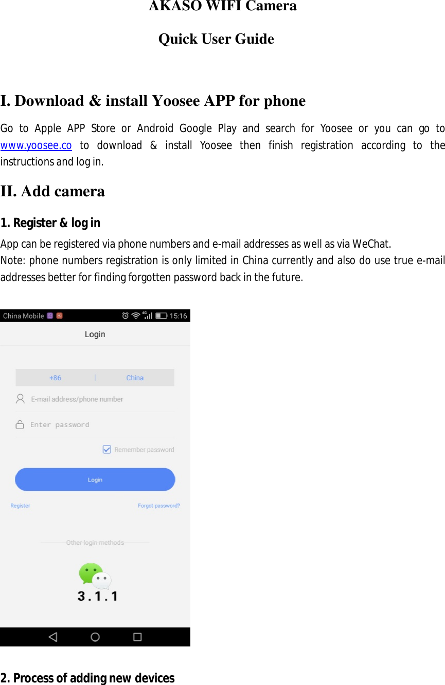  AKASO WIFI Camera                      Quick User Guide  I. Download &amp; install Yoosee APP for phone Go to Apple APP Store or Android Google Play and search for Yoosee or you can go to www.yoosee.co to download &amp; install Yoosee then finish registration according to the instructions and log in. II. Add camera 1. Register &amp; log in App can be registered via phone numbers and e-mail addresses as well as via WeChat. Note: phone numbers registration is only limited in China currently and also do use true e-mail addresses better for finding forgotten password back in the future.    2. Process of adding new devices  