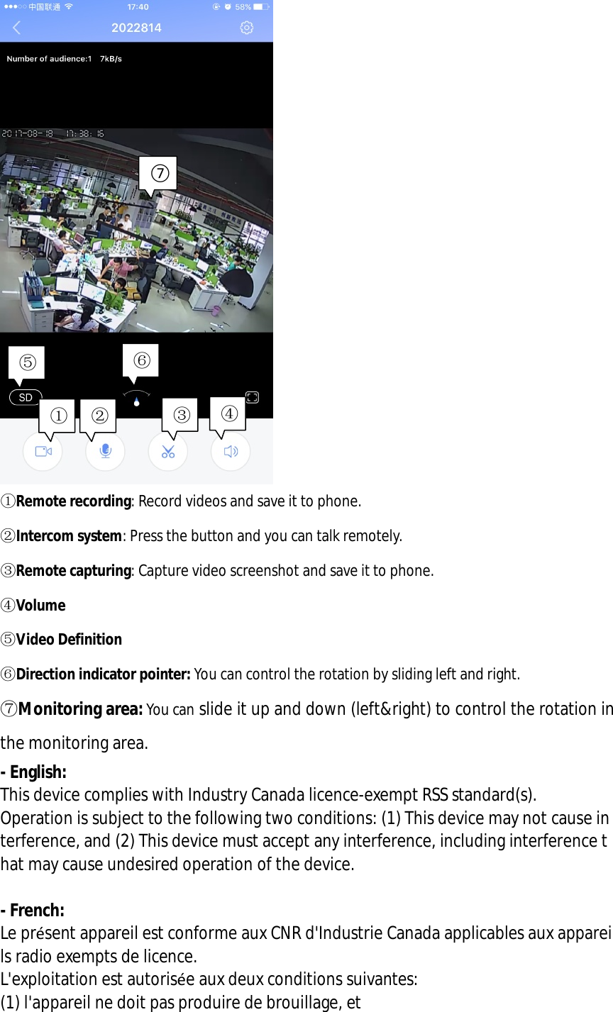     ①Remote recording: Record videos and save it to phone. ②Intercom system: Press the button and you can talk remotely. ③Remote capturing: Capture video screenshot and save it to phone. ④Volume ⑤Video Definition ⑥Direction indicator pointer: You can control the rotation by sliding left and right. ⑦Monitoring area: You can slide it up and down (left&amp;right) to control the rotation in the monitoring area. - English:  This device complies with Industry Canada licence-exempt RSS standard(s).  Operation is subject to the following two conditions: (1) This device may not cause interference, and (2) This device must accept any interference, including interference that may cause undesired operation of the device.  - French: Le présent appareil est conforme aux CNR d&apos;Industrie Canada applicables aux appareils radio exempts de licence. L&apos;exploitation est autorisée aux deux conditions suivantes:  (1) l&apos;appareil ne doit pas produire de brouillage, et  ① ② ③④⑤⑥⑦