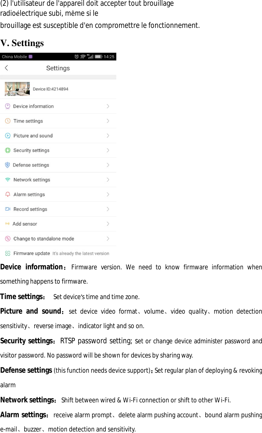  (2) l&apos;utilisateur de l&apos;appareil doit accepter tout brouillage radioélectrique subi, même si le  brouillage est susceptible d&apos;en compromettre le fonctionnement. V. Settings  Device information：Firmware version. We need to know firmware information when something happens to firmware. Time settings： Set device’s time and time zone. Picture and sound：set device video format、volume、video quality、motion detection sensitivity、reverse image、indicator light and so on. Security settings：RTSP password setting; set or change device administer password and visitor password. No password will be shown for devices by sharing way. Defense settings (this function needs device support)：Set regular plan of deploying &amp; revoking alarm Network settings：Shift between wired &amp; Wi-Fi connection or shift to other Wi-Fi. Alarm settings：receive alarm prompt、delete alarm pushing account、bound alarm pushing e-mail、buzzer、motion detection and sensitivity. 