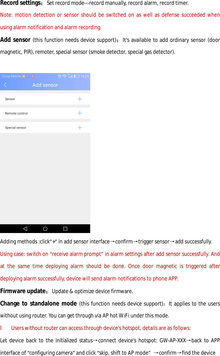 Record settings：Set record mode---record manually, record alarm, record timer. Note: motion detection or sensor should be switched on as well as defense succeeded when using alarm notification and alarm recording. Add sensor (this function needs device support)：It’s available to add ordinary sensor (door magnetic, PIR), remoter, special sensor (smoke detector, special gas detector).   Adding methods :click”+” in add sensor interface→confirm→trigger sensor→add successfully. Using case: switch on “receive alarm prompt” in alarm settings after add sensor successfully. And at the same time deploying alarm should be done. Once door magnetic is triggered after deploying alarm successfully, device will send alarm notifications to phone APP. Firmware update：Update &amp; optimize device firmware. Change to standalone mode (this function needs device support)：It applies to the users without using router. You can get through via AP hot WiFi under this mode. l Users without router can access through device’s hotspot, details are as follows: Let device back to the initialized status→connect device’s hotspot: GW-AP-XXX→back to APP interface of “configuring camera” and click “skip, shift to AP mode” →confirm→find the device 
