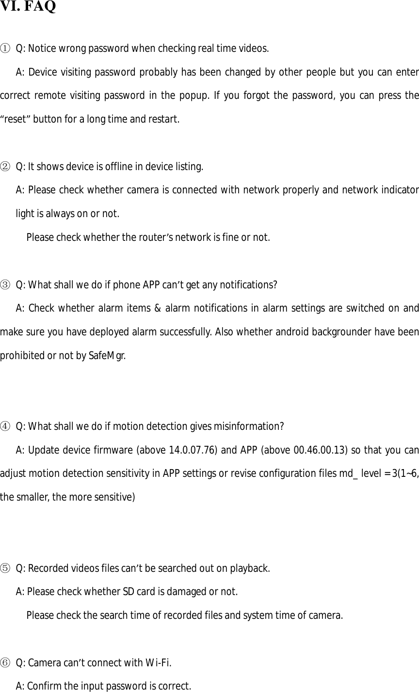  VI. FAQ  ① Q: Notice wrong password when checking real time videos.    A: Device visiting password probably has been changed by other people but you can enter correct remote visiting password in the popup. If you forgot the password, you can press the “reset” button for a long time and restart.  ② Q: It shows device is offline in device listing.       A: Please check whether camera is connected with network properly and network indicator light is always on or not.      Please check whether the router’s network is fine or not.  ③ Q: What shall we do if phone APP can’t get any notifications?    A: Check whether alarm items &amp; alarm notifications in alarm settings are switched on and make sure you have deployed alarm successfully. Also whether android backgrounder have been prohibited or not by SafeMgr.     ④ Q: What shall we do if motion detection gives misinformation?    A: Update device firmware (above 14.0.07.76) and APP (above 00.46.00.13) so that you can adjust motion detection sensitivity in APP settings or revise configuration files md_ level = 3(1~6, the smaller, the more sensitive)     ⑤ Q: Recorded videos files can’t be searched out on playback.     A: Please check whether SD card is damaged or not.      Please check the search time of recorded files and system time of camera.  ⑥ Q: Camera can’t connect with Wi-Fi.    A: Confirm the input password is correct. 