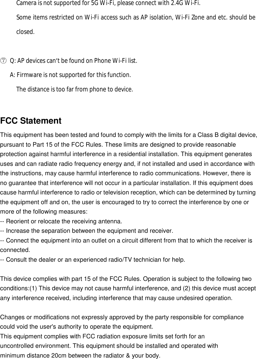       Camera is not supported for 5G Wi-Fi, please connect with 2.4G Wi-Fi.      Some items restricted on Wi-Fi access such as AP isolation, Wi-Fi Zone and etc. should be closed.    ⑦ Q: AP devices can’t be found on Phone Wi-Fi list.    A: Firmware is not supported for this function.      The distance is too far from phone to device.  FCC Statement This equipment has been tested and found to comply with the limits for a Class B digital device, pursuant to Part 15 of the FCC Rules. These limits are designed to provide reasonable protection against harmful interference in a residential installation. This equipment generates uses and can radiate radio frequency energy and, if not installed and used in accordance with the instructions, may cause harmful interference to radio communications. However, there is no guarantee that interference will not occur in a particular installation. If this equipment does cause harmful interference to radio or television reception, which can be determined by turning the equipment off and on, the user is encouraged to try to correct the interference by one or more of the following measures: -- Reorient or relocate the receiving antenna.   -- Increase the separation between the equipment and receiver.    -- Connect the equipment into an outlet on a circuit different from that to which the receiver is connected.   -- Consult the dealer or an experienced radio/TV technician for help.  This device complies with part 15 of the FCC Rules. Operation is subject to the following two conditions:(1) This device may not cause harmful interference, and (2) this device must accept any interference received, including interference that may cause undesired operation.  Changes or modifications not expressly approved by the party responsible for compliance could void the user&apos;s authority to operate the equipment. This equipment complies with FCC radiation exposure limits set forth for an uncontrolled environment. This equipment should be installed and operated with minimum distance 20cm between the radiator &amp; your body. 
