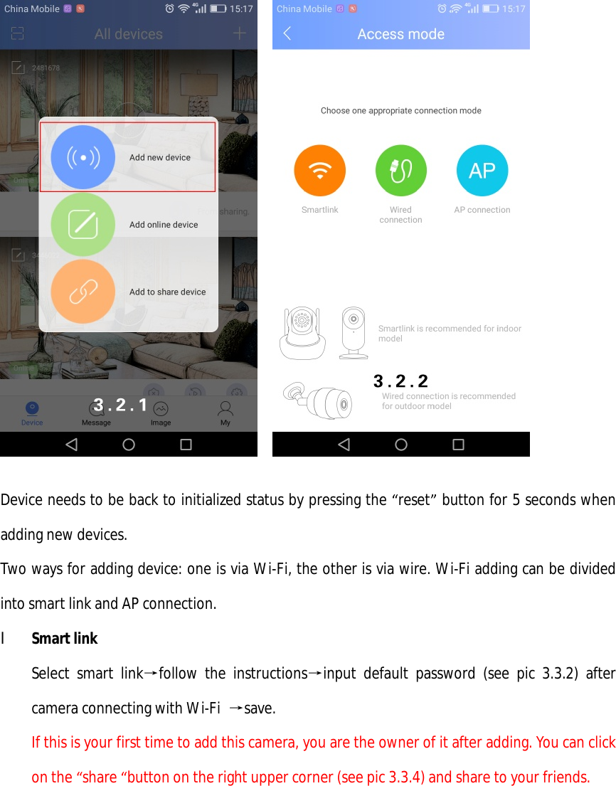       Device needs to be back to initialized status by pressing the “reset” button for 5 seconds when adding new devices. Two ways for adding device: one is via Wi-Fi, the other is via wire. Wi-Fi adding can be divided into smart link and AP connection.  l Smart link Select smart link→follow the instructions→input default password (see pic 3.3.2) after camera connecting with Wi-Fi  →save. If this is your first time to add this camera, you are the owner of it after adding. You can click on the “share “button on the right upper corner (see pic 3.3.4) and share to your friends.  