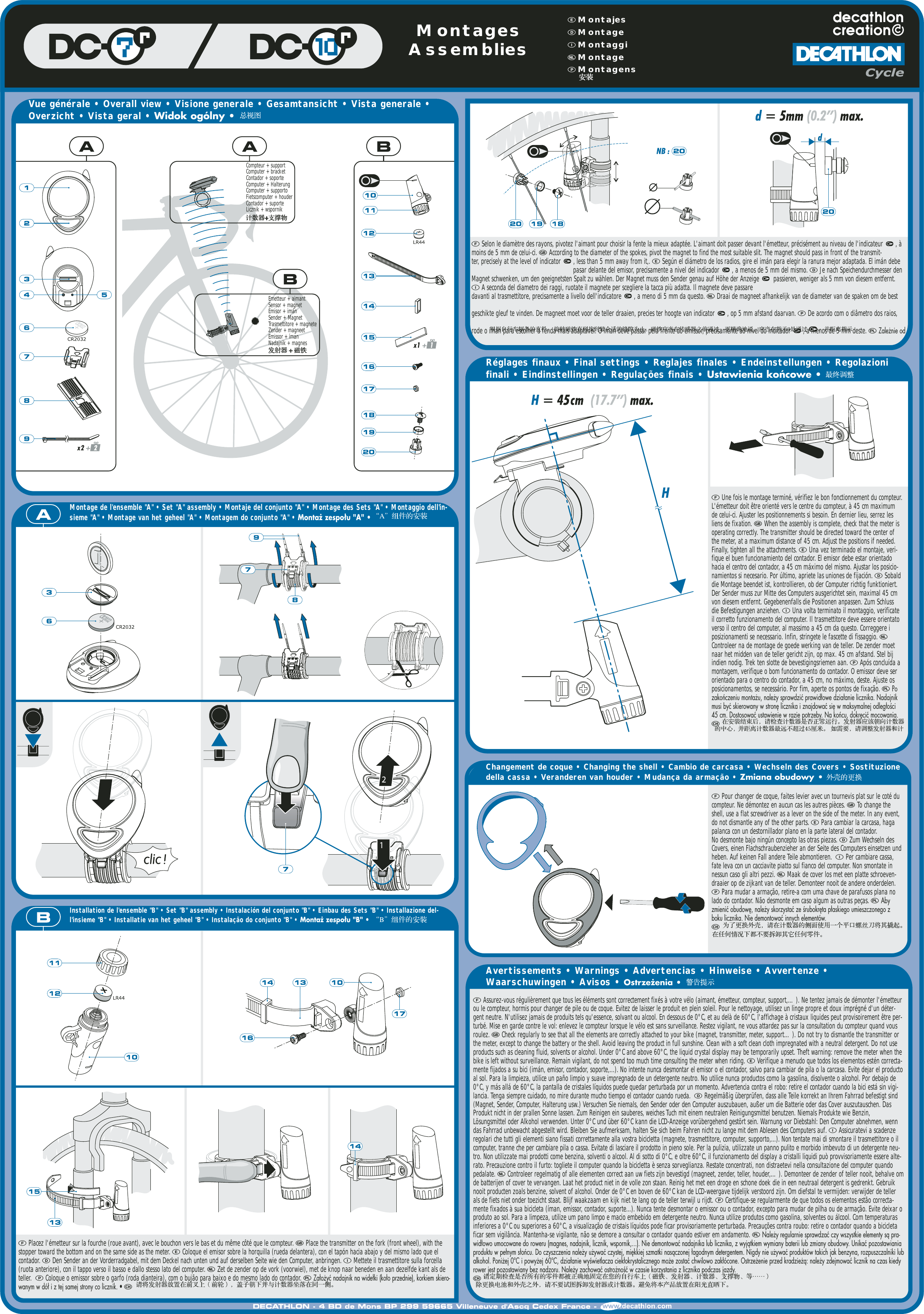 Vue g&eacute;n&eacute;rale &bull; Overall view &bull; Visione generale &bull; Gesamtansicht &bull; Vista generale &bull;Overzicht &bull; Vista geral &bull; Widok og&oacute;lny &bull; Montage de l'ensemble "A" &bull; Set "A" assembly &bull; Montaje del conjunto "A" &bull; Montage des Sets "A" &bull; Montaggio dell'in-sieme "A" &bull; Montage van het geheel "A" &bull; Montagem do conjunto "A" &bull; Montaż zespołu "A" &bull; R&eacute;glages finaux &bull; Final settings &bull; Reglajes finales &bull; Endeinstellungen &bull; Regolazionifinali &bull; Eindinstellingen &bull; Regula&ccedil;&otilde;es finais &bull; Ustawienia końcowe &bull; Changement de coque &bull; Changing the shell &bull; Cambio de carcasa &bull; Wechseln des Covers &bull; Sostituzionedella cassa &bull; Veranderen van houder &bull; Mudan&ccedil;a da arma&ccedil;&atilde;o &bull; Zmiana obudowy&bull;Avertissements &bull; Warnings &bull; Advertencias &bull; Hinweise &bull; Avvertenze &bull;Waarschuwingen &bull; Avisos &bull; Ostrzeżenia &bull;Installation de l'ensemble "B" &bull; Set "B" assembly &bull; Instalaci&oacute;n del conjunto "B" &bull; Einbau des Sets "B" &bull; Installazione del-l'insieme "B" &bull; Installatie van het geheel "B" &bull; Instala&ccedil;&atilde;o do conjunto "B" &bull; Montaż zespołu "B" &bull;Compteur + supportComputer + bracketContador + soporteComputer + HalterungComputer + supportoFietscomputer + houderContador + suporteLicznik + wspornikEmetteur + aimantSensor + magnetEmisor + im&aacute;nSender + MagnetTrasmettitore + magneteZender + magneetEmissor + &iacute;manNadajnik + magnesMontagesAssemblies Montajes Montage Montaggi Montage Montagens Placez l'&eacute;metteur sur la fourche (roue avant), avec le bouchon vers le bas et du m&ecirc;me c&ocirc;t&eacute; que le compteur.  Place the transmitter on the fork (front wheel), with thestopper toward the bottom and on the same side as the meter.  Coloque el emisor sobre la horquilla (rueda delantera), con el tap&oacute;n hacia abajo y del mismo lado que elcontador.  Den Sender an der Vorderradgabel, mit dem Deckel nach unten und auf derselben Seite wie den Computer, anbringen.  Mettete il trasmettitore sulla forcella(ruota anteriore), con il tappo verso il basso e dallo stesso lato del computer.  Zet de zender op de vork (voorwiel), met de knop naar beneden en aan dezelfde kant als deteller.   Coloque o emissor sobre o garfo (roda dianteira), com o buj&atilde;o para baixo e do mesmo lado do contador.  Założyć nadajnik na widełki (koło przednie), korkiem skiero-wanym w d&oacute;ł i z tej samej strony co licznik. &bull;  Selon le diam&egrave;tre des rayons, pivotez l'aimant pour choisir la fente la mieux adapt&eacute;e. L'aimant doit passer devant l'&eacute;metteur, pr&eacute;cis&eacute;ment au niveau de l'indicateur  , &agrave;moins de 5 mm de celui-ci.  According to the diameter of the spokes, pivot the magnet to find the most suitable slit. The magnet should pass in front of the transmit-ter, precisely at the level of indicator  , less than 5 mm away from it,.  Seg&uacute;n el di&aacute;metro de los radios, gire el im&aacute;n para elegir la ranura mejor adaptada. El im&aacute;n debepasar delante del emisor, precisamente a nivel del indicador  , a menos de 5 mm del mismo.  Je nach Speichendurchmesser denMagnet schwenken, um den geeignetsten Spalt zu w&auml;hlen. Der Magnet muss den Sender genau auf H&ouml;he der Anzeige  passieren, weniger als 5 mm von diesem entfernt. A seconda del diametro dei raggi, ruotate il magnete per scegliere la tacca pi&ugrave; adatta. Il magnete deve passaredavanti al trasmettitore, precisamente a livello dell'indicatore  , a meno di 5 mm da questo.  Draai de magneet afhankelijk van de diameter van de spaken om de bestgeschikte gleuf te vinden. De magneet moet voor de teller draaien, precies ter hoogte van indicator  , op 5 mm afstand daarvan.  De acordo com o di&acirc;metro dos raios,rode o &iacute;man para escolher a fenda mais adapt&aacute;vel. O &iacute;man deve passar pela frente do emissor, precisamente ao n&iacute;vel do indicador  , a menos de 5 mm deste.  Zależnie od Une fois le montage termin&eacute;, v&eacute;rifiez le bon fonctionnement du compteur.L'&eacute;metteur doit &ecirc;tre orient&eacute; vers le centre du compteur, &agrave; 45 cm maximumde celui-ci. Ajuster les positionnements si besoin. En dernier lieu, serrez lesliens de fixation.  When the assembly is complete, check that the meter isoperating correctly. The transmitter should be directed toward the center ofthe meter, at a maximum distance of 45 cm. Adjust the positions if needed.Finally, tighten all the attachments.  Una vez terminado el montaje, veri-fique el buen funcionamiento del contador. El emisor debe estar orientadohacia el centro del contador, a 45 cm m&aacute;ximo del mismo. Ajustar los posicio-namientos si necesario. Por &uacute;ltimo, apriete las uniones de fijaci&oacute;n.  Sobalddie Montage beendet ist, kontrollieren, ob der Computer richtig funktioniert.Der Sender muss zur Mitte des Computers ausgerichtet sein, maximal 45 cmvon diesem entfernt. Gegebenenfalls die Positionen anpassen. Zum Schlussdie Befestigungen anziehen.  Una volta terminato il montaggio, verificateil corretto funzionamento del computer. Il trasmettitore deve essere orientatoverso il centro del computer, al massimo a 45 cm da questo. Correggere iposizionamenti se necessario. Infin, stringete le fascette di fissaggio. Controleer na de montage de goede werking van de teller. De zender moetnaar het midden van de teller gericht zijn, op max. 45 cm afstand. Stel bijindien nodig. Trek ten slotte de bevestigingsriemen aan.  Ap&oacute;s conclu&iacute;da amontagem, verifique o bom funcionamento do contador. O emissor deve serorientado para o centro do contador, a 45 cm, no m&aacute;ximo, deste. Ajuste osposicionamentos, se necess&aacute;rio. Por fim, aperte os pontos de fixa&ccedil;&atilde;o.  Pozakończeniu montażu, należy sprawdzić prawidłowe działanie licznika. Nadajnikmusi być skierowany w stronę licznika i znajdować się w maksymalnej odległości45 cm. Dostosować ustawienie w razie potrzeby. Na końcu, dokręcić mocowania. Pour changer de coque, faites levier avec un tournevis plat sur le cot&eacute; ducompteur. Ne d&eacute;montez en aucun cas les autres pi&egrave;ces.  To change theshell, use a flat screwdriver as a lever on the side of the meter. In any event,do not dismantle any of the other parts.  Para cambiar la carcasa, hagapalanca con un destornillador plano en la parte lateral del contador. No desmonte bajo ning&uacute;n concepto las otras piezas.  Zum Wechseln desCovers, einen Flachschraubenzieher an der Seite des Computers einsetzen undheben. Auf keinen Fall andere Teile abmontieren.   Per cambiare cassa,fate leva con un cacciavite piatto sul fianco del computer. Non smontate innessun caso gli altri pezzi.  Maak de cover los met een platte schroeven-draaier op de zijkant van de teller. Demonteer nooit de andere onderdelen. Para mudar a arma&ccedil;&atilde;o, retire-a com uma chave de parafusos plana nolado do contador. N&atilde;o desmonte em caso algum as outras pe&ccedil;as.  Abyzmienić obudowę, należy skorzystać ze śrubokręta płaskiego umieszczonego zboku licznika. Nie demontować innych element&oacute;w. Assurez-vous r&eacute;guli&egrave;rement que tous les &eacute;l&eacute;ments sont correctement fix&eacute;s &agrave; votre v&eacute;lo (aimant, &eacute;metteur, compteur, support,&hellip;). Ne tentez jamais de d&eacute;monter l'&eacute;metteurou le compteur, hormis pour changer de pile ou de coque. Evitez de laisser le produit en plein soleil. Pour le nettoyage, utilisez un linge propre et doux impr&eacute;gn&eacute; d'un d&eacute;ter-gent neutre. N'utilisez jamais de produits tels qu'essence, solvant ou alcool. En dessous de 0&deg;C, et au del&agrave; de 60&deg;C, l'affichage &agrave; cristaux liquides peut provisoirement &ecirc;tre per-turb&eacute;. Mise en garde contre le vol: enlevez le compteur lorsque le v&eacute;lo est sans surveillance. Restez vigilant, ne vous attardez pas sur la consultation du compteur quand vousroulez.  Check regularly to see that all the elements are correctly attached to your bike (magnet, transmitter, meter, support&hellip;). Do not try to dismantle the transmitter orthe meter, except to change the battery or the shell. Avoid leaving the product in full sunshine. Clean with a soft clean cloth impregnated with a neutral detergent. Do not useproducts such as cleaning fluid, solvents or alcohol. Under 0&deg;C and above 60&deg;C, the liquid crystal display may be temporarily upset. Theft warning: remove the meter when thebike is left without surveillance. Remain vigilant, do not spend too much time consulting the meter when riding.  Verifique a menudo que todos los elementos est&eacute;n correcta-mente fijados a su bici (im&aacute;n, emisor, contador, soporte,...). No intente nunca desmontar el emisor o el contador, salvo para cambiar de pila o la carcasa. Evite dejar el productoal sol. Para la limpieza, utilice un pa&ntilde;o limpio y suave impregnado de un detergente neutro. No utilice nunca productos como la gasolina, disolvente o alcohol. Por debajo de0&deg;C, y m&aacute;s all&aacute; de 60&deg;C, la pantalla de cristales l&iacute;quidos puede quedar perturbada por un momento. Advertencia contra el robo: retire el contador cuando la bici est&aacute; sin vigi-lancia. Tenga siempre cuidado, no mire durante mucho tiempo el contador cuando rueda.   Regelm&auml;&szlig;ig &uuml;berpr&uuml;fen, dass alle Teile korrekt an Ihrem Fahrrad befestigt sind(Magnet, Sender, Computer, Halterung usw.) Versuchen Sie niemals, den Sender oder den Computer auszubauen, au&szlig;er um die Batterie oder das Cover auszutauschen. DasProdukt nicht in der prallen Sonne lassen. Zum Reinigen ein sauberes, weiches Tuch mit einem neutralen Reinigungsmittel benutzen. Niemals Produkte wie Benzin,L&ouml;sungsmittel oder Alkohol verwenden. Unter 0&deg;C und &uuml;ber 60&deg;C kann die LCD-Anzeige vor&uuml;bergehend gest&ouml;rt sein. Warnung vor Diebstahl: Den Computer abnehmen, wenndas Fahrrad unbewacht abgestellt wird. Bleiben Sie aufmerksam, halten Sie sich beim Fahren nicht zu lange mit dem Ablesen des Computers auf.  Assicuratevi a scadenzeregolari che tutti gli elementi siano fissati correttamente alla vostra bicicletta (magnete, trasmettitore, computer, supporto,...). Non tentate mai di smontare il trasmettitore o ilcomputer, tranne che per cambiare pila o cassa. Evitate di lasciare il prodotto in pieno sole. Per la pulizia, utilizzate un panno pulito e morbido imbevuto di un detergente neu-tro. Non utilizzate mai prodotti come benzina, solventi o alcool. Al di sotto di 0&deg;C, e oltre 60&deg;C, il funzionamento del display a cristalli liquidi pu&ograve; provvisoriamente essere alte-rato. Precauzione contro il furto: togliete il computer quando la bicicletta &egrave; senza sorveglianza. Restate concentrati, non distraetevi nella consultazione del computer quandopedalate.  Controleer regelmatig of alle elementen correct aan uw fiets zijn bevestigd (magneet, zender, teller, houder,&hellip;). Demonteer de zender of teller nooit, behalve omde batterijen of cover te vervangen. Laat het product niet in de volle zon staan. Reinig het met een droge en schone doek die in een neutraal detergent is gedrenkt. Gebruiknooit producten zoals benzine, solvent of alcohol. Onder de 0&deg;C en boven de 60&deg;C kan de LCD-weergave tijdelijk verstoord zijn. Om diefstal te vermijden: verwijder de tellerals de fiets niet onder toezicht staat. Blijf waakzaam en kijk niet te lang op de teller terwijl u rijdt.  Certifique-se regularmente de que todos os elementos est&atilde;o correcta-mente fixados &agrave; sua bicicleta (&iacute;man, emissor, contador, suporte...). Nunca tente desmontar o emissor ou o contador, excepto para mudar de pilha ou de arma&ccedil;&atilde;o. Evite deixar oproduto ao sol. Para a limpeza, utilize um pano limpo e macio embebido em detergente neutro. Nunca utilize produtos como gasolina, solventes ou &aacute;lcool. Com temperaturasinferiores a 0&deg;C ou superiores a 60&deg;C, a visualiza&ccedil;&atilde;o de cristais l&iacute;quidos pode ficar provisoriamente perturbada. Precau&ccedil;&otilde;es contra roubo: retire o contador quando a bicicletaficar sem vigil&acirc;ncia. Mantenha-se vigilante, n&atilde;o se demore a consultar o contador quando estiver em andamento.  Należy regularnie sprawdzać czy wszystkie elementy są pra-widłowo umocowane do roweru (magnes, nadajnik, licznik, wspornik,&hellip;). Nie demontować nadajnika lub licznika, z wyjątkiem wymiany baterii lub zmiany obudowy. Unikać pozostawianiaproduktu w pełnym słońcu. Do czyszczenia należy używać czystej, miękkiej szmatki nasączonej łagodnym detergentem. Nigdy nie używać produkt&oacute;w takich jak benzyna, rozpuszczalniki lubalkohol. Poniżej 0&deg;C i powyżej 60&deg;C, działanie wyświetlacza ciekłokrystalicznego może zostać chwilowo zakł&oacute;cone. Ostrzeżenie przed kradzieżą: należy zdejmować licznik na czas kiedyrower jest pozostawiany bez nadzoru. Należy zachować ostrożność w czasie korzystania z licznika podczas jazdy.