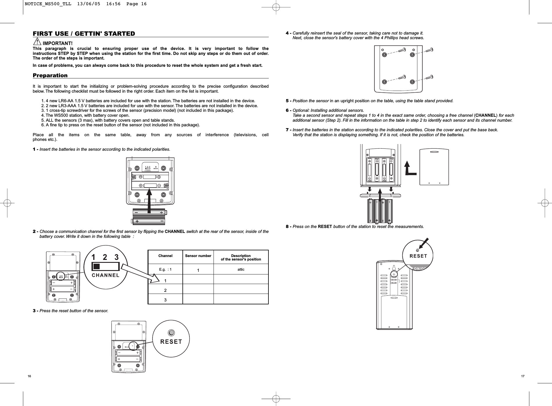 17164 - Carefully reinsert the seal of the sensor, taking care not to damage it.Next, close the sensor's battery cover with the 4 Phillips head screws.5 - Position the sensor in an upright position on the table, using the table stand provided.6 - Optional: Installing additional sensors.Take a second sensor and repeat steps 1 to 4 in the exact same order, choosing a free channel (CHANNEL)for eachadditional sensor (Step 2). Fill in the information on the table in step 2 to identify each sensor and its channel number.7 - Insert the batteries in the station according to the indicated polarities. Close the cover and put the base back.Verify that the station is displaying something. If it is not, check the position of the batteries.8 - Press on the RESET button of the station to reset the measurements.FIRST USE / GETTIN' STARTEDIMPORTANT!This paragraph is crucial to ensuring proper use of the device. It is very important to follow the instructions STEP by STEP when using the station for the first time. Do not skip any steps or do them out of order.The order of the steps is important.In case of problems, you can always come back to this procedure to reset the whole system and get a fresh start.PreparationIt is important to start the initializing or problem-solving procedure according to the precise configuration described below. The following checklist must be followed in the right order. Each item on the list is important.1. 4 new LR6-AA 1.5 V batteries are included for use with the station. The batteries are not installed in the device.2. 2 new LR3-AAA 1.5 V batteries are included for use with the sensor. The batteries are not installed in the device.3. 1 cross-tip screwdriver for the screws of the sensor (precision model) (not included in this package).4. The WS500 station, with battery cover open.5. ALL the sensors (3 max), with battery covers open and table stands.6. A fine tip to press on the reset button of the sensor (not included in this package).Place all the items on the same table, away from any sources of interference (televisions, cellphones etc.).1 - Insert the batteries in the sensor according to the indicated polarities.2 - Choose a communication channel for the first sensor by flipping the CHANNEL switch at the rear of the sensor, inside of thebattery cover. Write it down in the following table :3 - Press the reset button of the sensor.Channel Sensor number Description of the sensor's positionE.g. : 1 1attic123NOTICE_WS500_TLL  13/06/05  16:56  Page 16
