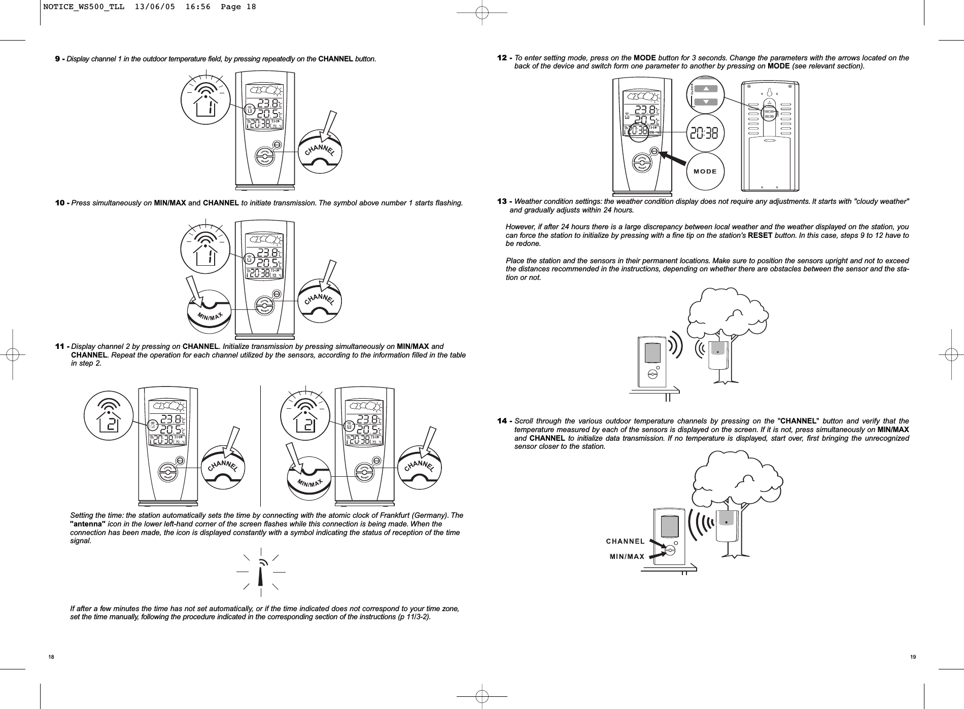 191812 - To enter setting mode, press on the MODE button for 3 seconds. Change the parameters with the arrows located on theback of the device and switch form one parameter to another by pressing on MODE (see relevant section).13 - Weather condition settings: the weather condition display does not require any adjustments. It starts with "cloudy weather"and gradually adjusts within 24 hours.However, if after 24 hours there is a large discrepancy between local weather and the weather displayed on the station, youcan force the station to initialize by pressing with a fine tip on the station's RESET button. In this case, steps 9 to 12 have tobe redone.Place the station and the sensors in their permanent locations. Make sure to position the sensors upright and not to exceedthe distances recommended in the instructions, depending on whether there are obstacles between the sensor and the sta-tion or not.14 - Scroll through the various outdoor temperature channels by pressing on the "CHANNEL"button and verify that the temperature measured by each of the sensors is displayed on the screen. If it is not, press simultaneously on MIN/MAXand CHANNEL to initialize data transmission. If no temperature is displayed, start over, first bringing the unrecognized sensor closer to the station.9 - Display channel 1 in the outdoor temperature field, by pressing repeatedly on the CHANNEL button.10 - Press simultaneously on MIN/MAX and CHANNEL to initiate transmission. The symbol above number 1 starts flashing.11 - Display channel 2 by pressing on CHANNEL.Initialize transmission by pressing simultaneously on MIN/MAX andCHANNEL. Repeat the operation for each channel utilized by the sensors, according to the information filled in the tablein step 2.Setting the time: the station automatically sets the time by connecting with the atomic clock of Frankfurt (Germany). The"antenna" icon in the lower left-hand corner of the screen flashes while this connection is being made. When theconnection has been made, the icon is displayed constantly with a symbol indicating the status of reception of the timesignal.If after a few minutes the time has not set automatically, or if the time indicated does not correspond to your time zone,set the time manually, following the procedure indicated in the corresponding section of the instructions (p 11/3-2).NOTICE_WS500_TLL  13/06/05  16:56  Page 18