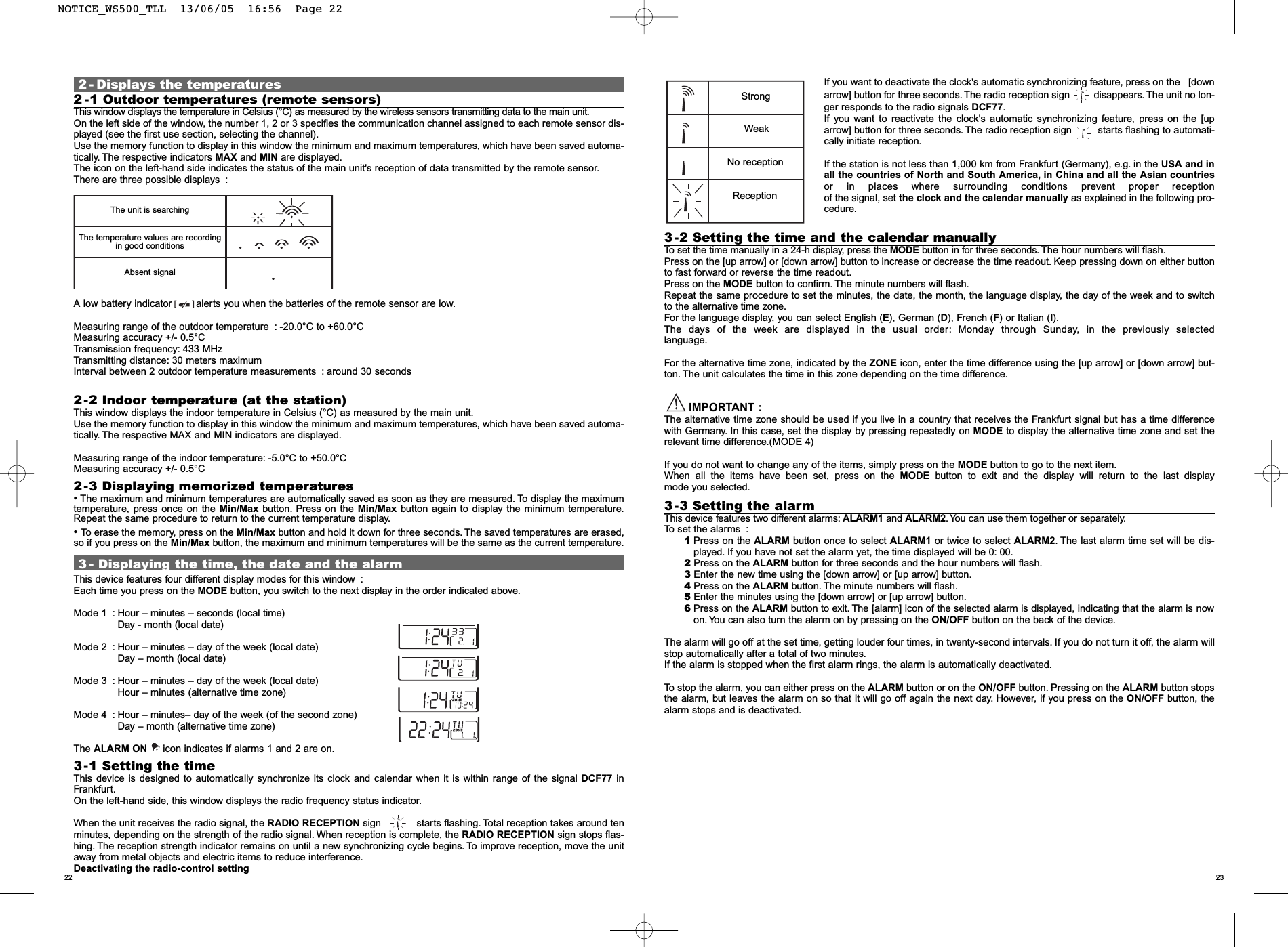 2322If you want to deactivate the clock's automatic synchronizing feature, press on the   [downarrow] button for three seconds. The radio reception sign         disappears.The unit no lon-ger responds to the radio signals DCF77.If you want to reactivate the clock's automatic synchronizing feature, press on the [uparrow] button for three seconds. The radio reception sign         starts flashing to automati-cally initiate reception.If the station is not less than 1,000 km from Frankfurt (Germany), e.g. in the USA and inall the countries of North and South America, in China and all the Asian countriesor in places where surrounding conditions prevent proper receptionof the signal, set the clock and the calendar manually as explained in the following pro-cedure.3-2 Setting the time and the calendar manuallyTo set the time manually in a 24-h display, press the MODE button in for three seconds. The hour numbers will flash.Press on the [up arrow] or [down arrow] button to increase or decrease the time readout. Keep pressing down on either buttonto fast forward or reverse the time readout.Press on the MODE button to confirm. The minute numbers will flash.Repeat the same procedure to set the minutes, the date, the month, the language display, the day of the week and to switchto the alternative time zone.For the language display, you can select English (E), German (D), French (F) or Italian (I).The days of the week are displayed in the usual order: Monday through Sunday, in the previously selectedlanguage.For the alternative time zone, indicated by the ZONE icon, enter the time difference using the [up arrow] or [down arrow] but-ton. The unit calculates the time in this zone depending on the time difference.IMPORTANT :The alternative time zone should be used if you live in a country that receives the Frankfurt signal but has a time differencewith Germany. In this case, set the display by pressing repeatedly on MODE to display the alternative time zone and set therelevant time difference.(MODE 4)If you do not want to change any of the items, simply press on the MODE button to go to the next item.When all the items have been set, press on the MODE button to exit and the display will return to the last displaymode you selected.3-3 Setting the alarmThis device features two different alarms: ALARM1 and ALARM2. You can use them together or separately.To set the alarms :1Press on the ALARM button once to select ALARM1 or twice to select ALARM2.The last alarm time set will be dis-played. If you have not set the alarm yet, the time displayed will be 0: 00.2Press on the ALARM button for three seconds and the hour numbers will flash.3Enter the new time using the [down arrow] or [up arrow] button.4Press on the ALARM button. The minute numbers will flash.5Enter the minutes using the [down arrow] or [up arrow] button.6Press on the ALARM button to exit. The [alarm] icon of the selected alarm is displayed, indicating that the alarm is nowon. You can also turn the alarm on by pressing on the ON/OFF button on the back of the device.The alarm will go off at the set time, getting louder four times, in twenty-second intervals. If you do not turn it off, the alarm willstop automatically after a total of two minutes.If the alarm is stopped when the first alarm rings, the alarm is automatically deactivated.To stop the alarm, you can either press on the ALARM button or on the ON/OFF button. Pressing on the ALARM button stopsthe alarm, but leaves the alarm on so that it will go off again the next day. However, if you press on the ON/OFF button, thealarm stops and is deactivated.2 - Displays the temperatures2 -1 Outdoor temperatures (remote sensors)This window displays the temperature in Celsius (&deg;C) as measured by the wireless sensors transmitting data to the main unit.On the left side of the window, the number 1, 2 or 3 specifies the communication channel assigned to each remote sensor dis-played (see the first use section, selecting the channel).Use the memory function to display in this window the minimum and maximum temperatures, which have been saved automa-tically. The respective indicators MAX and MIN are displayed.The icon on the left-hand side indicates the status of the main unit's reception of data transmitted by the remote sensor.There are three possible displays :A low battery indicator        alerts you when the batteries of the remote sensor are low.Measuring range of the outdoor temperature : -20.0&deg;C to +60.0&deg;CMeasuring accuracy +/- 0.5&deg;CTransmission frequency: 433 MHzTransmitting distance: 30 meters maximum Interval between 2 outdoor temperature measurements : around 30 seconds2-2 Indoor temperature (at the station)This window displays the indoor temperature in Celsius (&deg;C) as measured by the main unit.Use the memory function to display in this window the minimum and maximum temperatures, which have been saved automa-tically.The respective MAX and MIN indicators are displayed.Measuring range of the indoor temperature: -5.0&deg;C to +50.0&deg;CMeasuring accuracy +/- 0.5&deg;C2-3 Displaying memorized temperatures&bull;The maximum and minimum temperatures are automatically saved as soon as they are measured. To display the maximumtemperature, press once on the Min/Max button. Press on the Min/Max button again to display the minimum temperature.Repeat the same procedure to return to the current temperature display.&bull; To erase the memory, press on the Min/Max button and hold it down for three seconds. The saved temperatures are erased,so if you press on the Min/Max button, the maximum and minimum temperatures will be the same as the current temperature.3 - Displaying the time, the date and the alarmThis device features four different display modes for this window :Each time you press on the MODE button, you switch to the next display in the order indicated above.Mode 1 :Hour &ndash; minutes &ndash; seconds (local time)Day - month (local date)Mode 2 : Hour &ndash; minutes &ndash; day of the week (local date)Day &ndash; month (local date)Mode 3 : Hour &ndash; minutes &ndash; day of the week (local date)Hour &ndash; minutes (alternative time zone)Mode 4 : Hour &ndash; minutes&ndash; day of the week (of the second zone)Day &ndash; month (alternative time zone)The ALARM ON  icon indicates if alarms 1 and 2 are on.3-1 Setting the timeThis device is designed to automatically synchronize its clock and calendar when it is within range of the signal DCF77 inFrankfurt.On the left-hand side, this window displays the radio frequency status indicator.When the unit receives the radio signal, the RADIO RECEPTION sign            starts flashing. Total reception takes around tenminutes, depending on the strength of the radio signal. When reception is complete, the RADIO RECEPTION sign stops flas-hing. The reception strength indicator remains on until a new synchronizing cycle begins. To improve reception, move the unitaway from metal objects and electric items to reduce interference.Deactivating the radio-control settingThe unit is searchingThe temperature values are recordingin good conditionsAbsent signalStrongWeakNo receptionReceptionNOTICE_WS500_TLL  13/06/05  16:56  Page 22