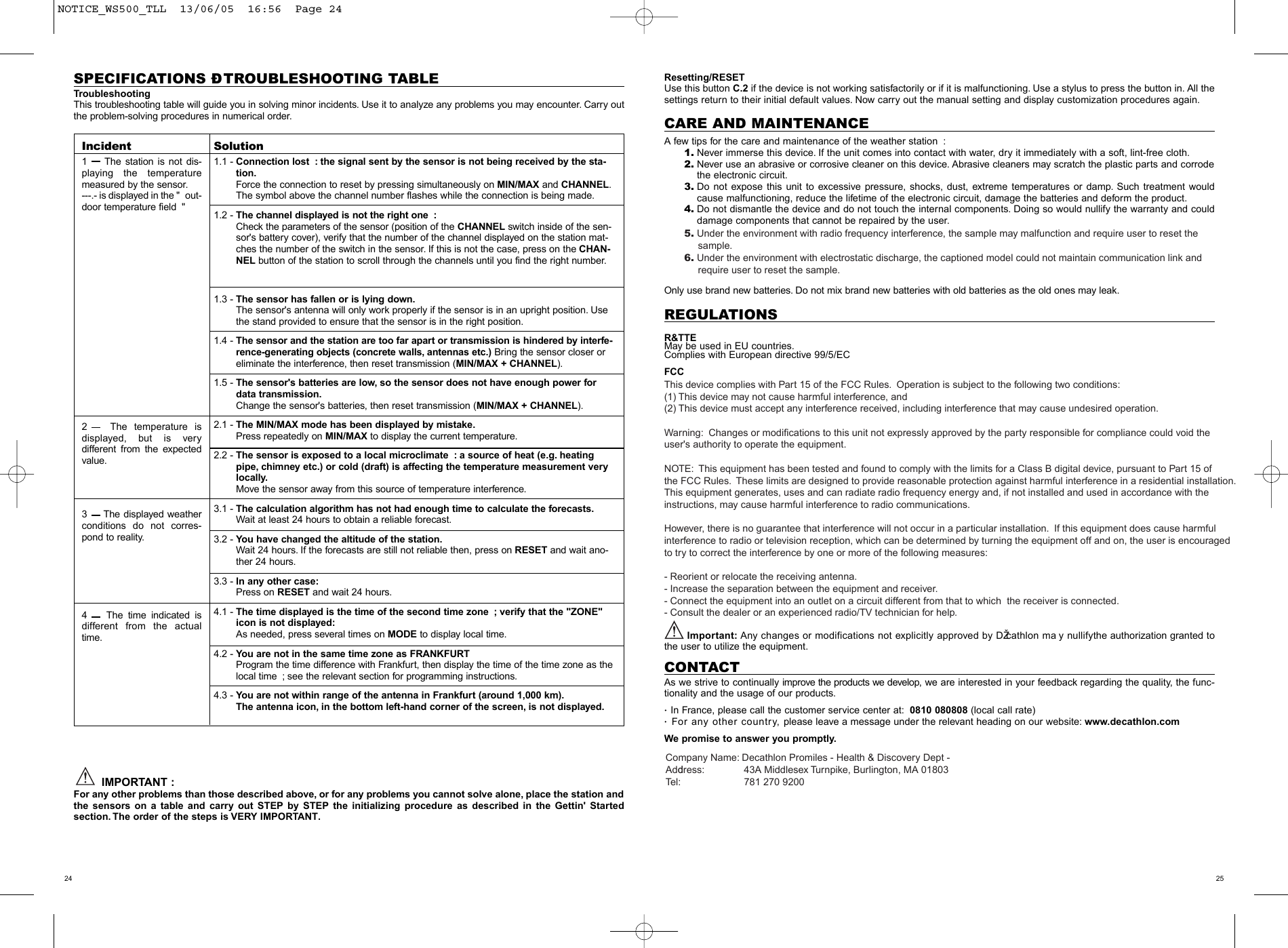 2524SPECIFICATIONS &ETH; TROUBLESHOOTING TABLETroubleshootingThis troubleshooting table will guide you in solving minor incidents. Use it to analyze any problems you may encounter. Carry outthe problem-solving procedures in numerical order.IMPORTANT :For any other problems than those described above, or for any problems you cannot solve alone, place the station andthe sensors on a table and carry out STEP by STEP the initializing procedure as described in the Gettin' Started section. The order of the steps is VERY IMPORTANT.Resetting/RESETUse this button C.2 if the device is not working satisfactorily or if it is malfunctioning. Use a stylus to press the button in. All thesettings return to their initial default values. Now carry out the manual setting and display customization procedures again.CARE AND MAINTENANCEA few tips for the care and maintenance of the weather station :1. Never immerse this device. If the unit comes into contact with water, dry it immediately with a soft, lint-free cloth.2. Never use an abrasive or corrosive cleaner on this device. Abrasive cleaners may scratch the plastic parts and corrodethe electronic circuit.3. Do not expose this unit to excessive pressure, shocks, dust, extreme temperatures or damp. Such treatment wouldcause malfunctioning, reduce the lifetime of the electronic circuit, damage the batteries and deform the product.4. Do not dismantle the device and do not touch the internal components. Doing so would nullify the warranty and coulddamage components that cannot be repaired by the user.Only use brand new batteries. Do not mix brand new batteries with old batteries as the old ones may leak.REGULATIONSR&amp;TTEMay be used in EU countries.Complies with European directive 99/5/ECFCCThis device complies with Part 15 of the FCC Rules.  Operation is subject to the following two conditions:  (1) This device may not cause harmful interference, and (2) This device must accept any interference received, including interference that may cause undesired operation.Warning:  Changes or modifications to this unit not expressly approved by the party responsible for compliance could void the user's authority to operate the equipment.NOTE:  This equipment has been tested and found to comply with the limits for a Class B digital device, pursuant to Part 15 ofthe FCC Rules.  These limits are designed to provide reasonable protection against harmful interference in a residential installation.  This equipment generates, uses and can radiate radio frequency energy and, if not installed and used in accordance with the instructions, may cause harmful interference to radio communications.However, there is no guarantee that interference will not occur in a particular installation.  If this equipment does cause harmful interference to radio or television reception, which can be determined by turning the equipment off and on, the user is encouraged to try to correct the interference by one or more of the following measures:- Reorient or relocate the receiving antenna.- Increase the separation between the equipment and receiver.- Connect the equipment into an outlet on a circuit different from that to which  the receiver is connected.- Consult the dealer or an experienced radio/TV technician for help.Important: Any changes or modifications not explicitly approved by DŽcathlon ma y nullifythe authorization granted tothe user to utilize the equipment.CONTACTAs we strive to continually improve the products we develop, we are interested in your feedback regarding the quality, the func-tionality and the usage of our products. In France, please call the customer service center at: 0810 080808 (local call rate)For any other country, please leave a message under the relevant heading on our website: www.decathlon.comWe promise to answer you promptly.Incident1   The station is not dis-playing the temperaturemeasured by the sensor.---.- is displayed in the " out-door temperature field "2   The temperature is displayed, but is very different from the expectedvalue.3   The displayed weatherconditions do not corres-pond to reality.4   The time indicated isdifferent from the actualtime.Solution1.1 - Connection lost : the signal sent by the sensor is not being received by the sta-tion.Force the connection to reset by pressing simultaneously on MIN/MAX and CHANNEL.The symbol above the channel number flashes while the connection is being made.1.2 - The channel displayed is not the right one :Check the parameters of the sensor (position of the CHANNEL switch inside of the sen-sor's battery cover), verify that the number of the channel displayed on the station mat-ches the number of the switch in the sensor. If this is not the case, press on the CHAN-NEL button of the station to scroll through the channels until you find the right number.1.3 - The sensor has fallen or is lying down.The sensor's antenna will only work properly if the sensor is in an upright position. Usethe stand provided to ensure that the sensor is in the right position.1.4 - The sensor and the station are too far apart or transmission is hindered by interfe-rence-generating objects (concrete walls, antennas etc.) Bring the sensor closer oreliminate the interference, then reset transmission (MIN/MAX + CHANNEL).1.5 - The sensor's batteries are low, so the sensor does not have enough power fordata transmission.Change the sensor's batteries, then reset transmission (MIN/MAX + CHANNEL).2.1 - The MIN/MAX mode has been displayed by mistake.Press repeatedly on MIN/MAX to display the current temperature.2.2 - The sensor is exposed to a local microclimate : a source of heat (e.g. heatingpipe,chimney etc.) or cold (draft) is affecting the temperature measurement verylocally.Move the sensor away from this source of temperature interference.3.1 - The calculation algorithm has not had enough time to calculate the forecasts.Wait at least 24 hours to obtain a reliable forecast.3.2 - You have changed the altitude of the station.Wait 24 hours. If the forecasts are still not reliable then, press on RESET and wait ano-ther 24 hours.3.3 - In any other case:Press on RESET and wait 24 hours.4.1 - The time displayed is the time of the second time zone ; verify that the "ZONE"icon is not displayed:As needed, press several times on MODE to display local time.4.2 - You are not in the same time zone as FRANKFURTProgram the time difference with Frankfurt, then display the time of the time zone as thelocal time ; see the relevant section for programming instructions.4.3 - You are not within range of the antenna in Frankfurt (around 1,000 km).The antenna icon, in the bottom left-hand corner of the screen, is not displayed.NOTICE_WS500_TLL  13/06/05  16:56  Page 245. Under the environment with radio frequency interference, the sample may malfunction and require user to reset the      sample.6. Under the environment with electrostatic discharge, the captioned model could not maintain communication link and      require user to reset the sample.Company Name: Decathlon Promiles - Health &amp; Discovery Dept -Address:               43A Middlesex Turnpike, Burlington, MA 01803Tel:                            781 270 9200