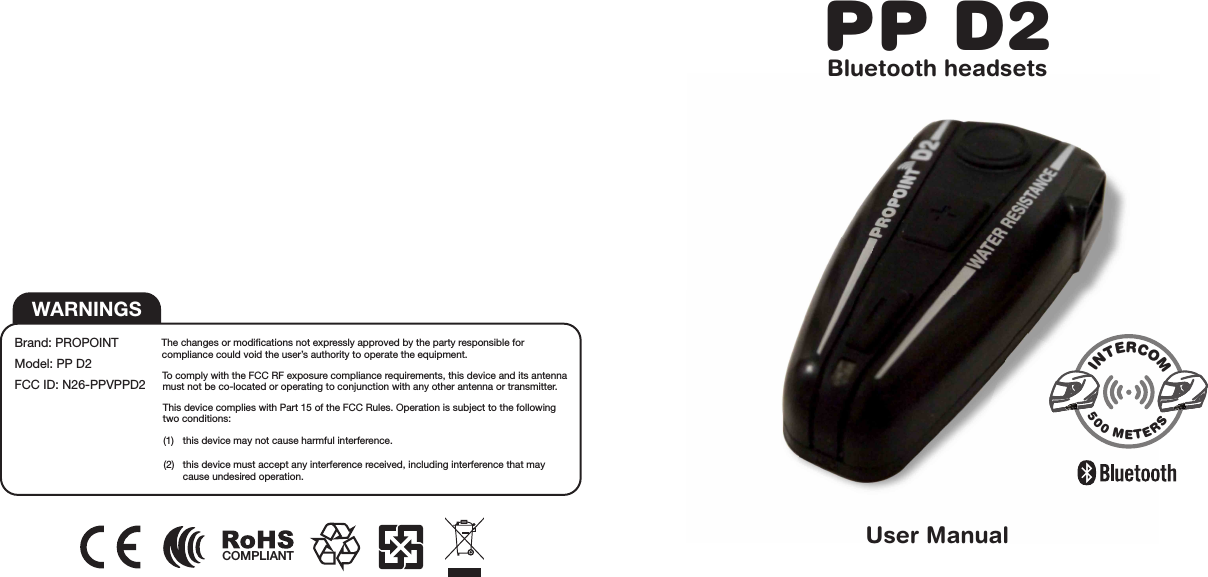 The changes or modifications not expressly approved by the party responsible for compliance could void the user’s authority to operate the equipment.To comply with the FCC RF exposure compliance requirements, this device and its antenna must not be co-located or operating to conjunction with any other antenna or transmitter.This device complies with Part 15 of the FCC Rules. Operation is subject to the following two conditions: (1)  this device may not cause harmful interference.(2)  this device must accept any interference received, including interference that may    cause undesired operation.WARNINGSBrand: PROPOINTModel: PP D2FCC ID: N26-PPVPPD2PP D2Bluetooth headsetsUser ManualINTERCOM500 METERSCOMPLIANT