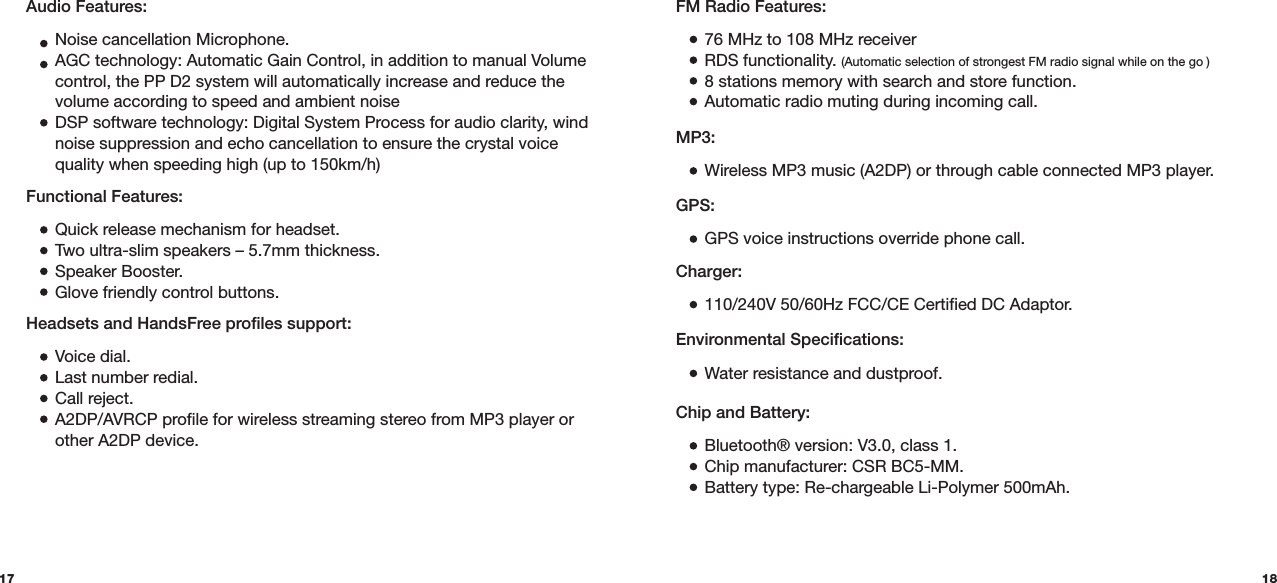17 18Functional Features:  Quick release mechanism for headset.  Two ultra-slim speakers – 5.7mm thickness.  Speaker Booster.  Glove friendly control buttons.Chip and Battery:  Bluetooth® version: V3.0, class 1.  Chip manufacturer: CSR BC5-MM.  Battery type: Re-chargeable Li-Polymer 500mAh.FM Radio Features:  76 MHz to 108 MHz receiver  RDS functionality. (Automatic selection of strongest FM radio signal while on the go )  8 stations memory with search and store function.  Automatic radio muting during incoming call.MP3:  Wireless MP3 music (A2DP) or through cable connected MP3 player.GPS:  GPS voice instructions override phone call.Charger: 110/240V 50/60Hz FCC/CE Certified DC Adaptor.Environmental Specifications: Water resistance and dustproof.Headsets and HandsFree profiles support:  Voice dial.  Last number redial.  Call reject.  A2DP/AVRCP profile for wireless streaming stereo from MP3 player or    other A2DP device.Audio Features:  Noise cancellation Microphone.  AGC technology: Automatic Gain Control, in addition to manual Volume    control, the PP D2 system will automatically increase and reduce the    volume according to speed and ambient noise  DSP software technology: Digital System Process for audio clarity, wind    noise suppression and echo cancellation to ensure the crystal voice    quality when speeding high (up to 150km/h) 