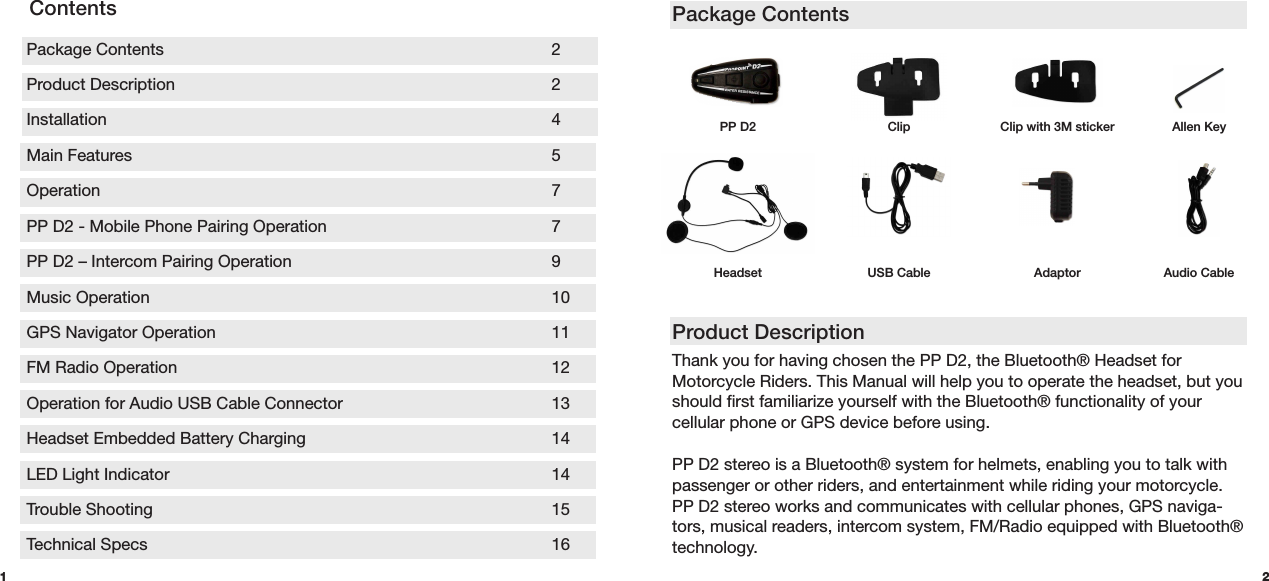 Package ContentsProduct Description Thank you for having chosen the PP D2, the Bluetooth® Headset for Motorcycle Riders. This Manual will help you to operate the headset, but you should first familiarize yourself with the Bluetooth® functionality of your cellular phone or GPS device before using.PP D2 stereo is a Bluetooth® system for helmets, enabling you to talk with passenger or other riders, and entertainment while riding your motorcycle. PP D2 stereo works and communicates with cellular phones, GPS naviga-tors, musical readers, intercom system, FM/Radio equipped with Bluetooth® technology.HeadsetPP D2 Allen KeyAudio CableAdaptorUSB Cable1 2Package Contents      2 Product Description      2Installation      4 Main Features      5Operation       7PP D2 - Mobile Phone Pairing Operation       7 PP D2 – Intercom Pairing Operation        9 Music Operation      10 GPS Navigator Operation     11 FM Radio Operation     12 Operation for Audio USB Cable Connector      13Headset Embedded Battery Charging        14 LED Light Indicator      14Trouble Shooting      15Technical Specs      16ContentsClip Clip with 3M sticker