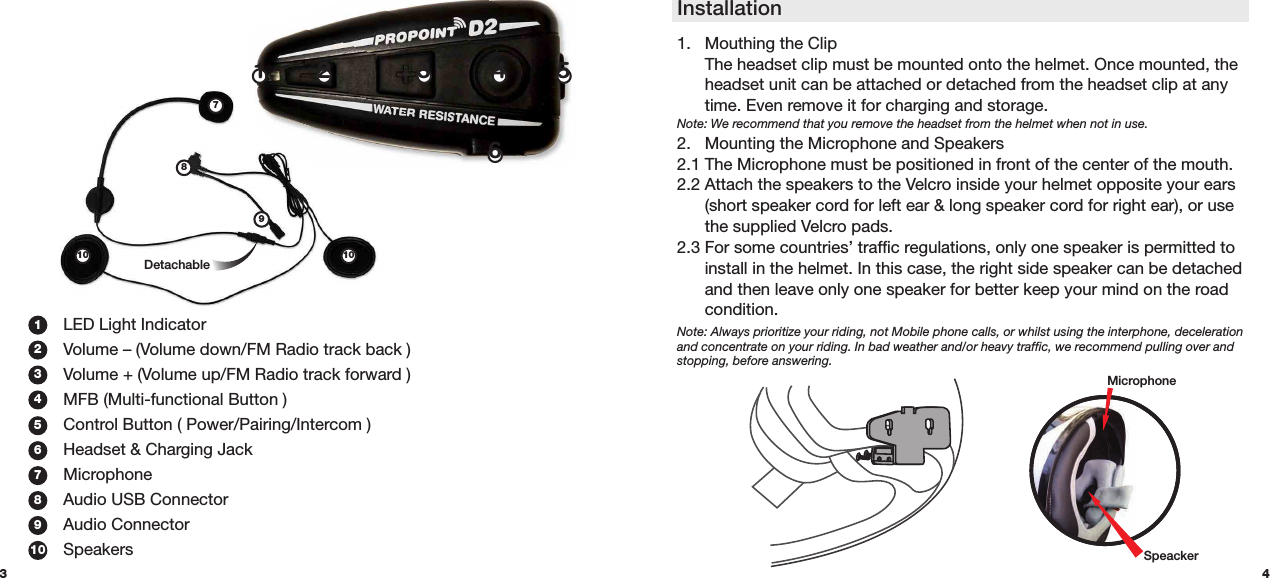 Detachable7891010431.  LED Light Indicator  Volume – (Volume down/FM Radio track back )2.  Volume + (Volume up/FM Radio track forward )3.  MFB (Multi-functional Button )4.  Control Button ( Power/Pairing/Intercom )  Headset &amp; Charging Jack Microphone  Audio USB Connector  Audio Connector Speakers1234567891021 34561.  Mouthing the Clip   The headset clip must be mounted onto the helmet. Once mounted, the    headset unit can be attached or detached from the headset clip at any    time. Even remove it for charging and storage. Note: We recommend that you remove the headset from the helmet when not in use. 2.   Mounting the Microphone and Speakers 2.1 The Microphone must be positioned in front of the center of the mouth.  2.2 Attach the speakers to the Velcro inside your helmet opposite your ears    (short speaker cord for left ear &amp; long speaker cord for right ear), or use    the supplied Velcro pads. 2.3 For some countries’ traffic regulations, only one speaker is permitted to    install in the helmet. In this case, the right side speaker can be detached    and then leave only one speaker for better keep your mind on the road   condition. Note: Always prioritize your riding, not Mobile phone calls, or whilst using the interphone, deceleration and concentrate on your riding. In bad weather and/or heavy traffic, we recommend pulling over and stopping, before answering. InstallationMicrophoneSpeacker