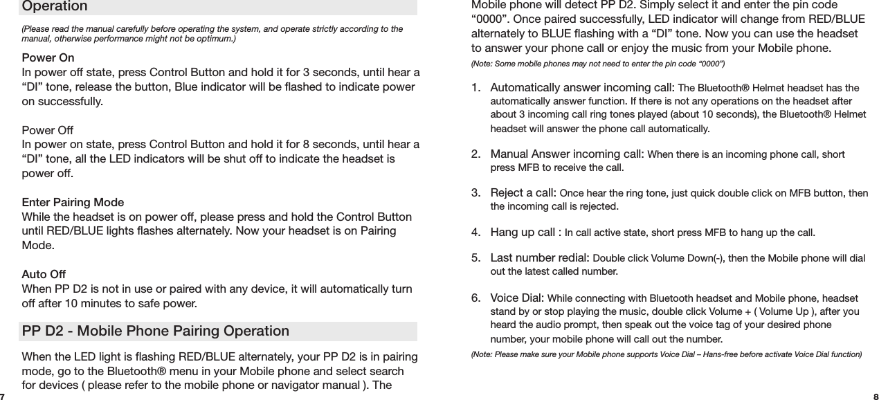 87(Please read the manual carefully before operating the system, and operate strictly according to the manual, otherwise performance might not be optimum.)  Power On In power off state, press Control Button and hold it for 3 seconds, until hear a “DI” tone, release the button, Blue indicator will be flashed to indicate power on successfully. Power OffIn power on state, press Control Button and hold it for 8 seconds, until hear a “DI” tone, all the LED indicators will be shut off to indicate the headset is power off. Enter Pairing Mode While the headset is on power off, please press and hold the Control Button until RED/BLUE lights flashes alternately. Now your headset is on Pairing Mode.Auto OffWhen PP D2 is not in use or paired with any device, it will automatically turn off after 10 minutes to safe power. PP D2 - Mobile Phone Pairing Operation When the LED light is flashing RED/BLUE alternately, your PP D2 is in pairing mode, go to the Bluetooth® menu in your Mobile phone and select search for devices ( please refer to the mobile phone or navigator manual ). The  Operation Mobile phone will detect PP D2. Simply select it and enter the pin code “0000”. Once paired successfully, LED indicator will change from RED/BLUE alternately to BLUE flashing with a “DI” tone. Now you can use the headset to answer your phone call or enjoy the music from your Mobile phone.  (Note: Some mobile phones may not need to enter the pin code “0000”) 1.  Automatically answer incoming call: The Bluetooth® Helmet headset has the    automatically answer function. If there is not any operations on the headset after    about 3 incoming call ring tones played (about 10 seconds), the Bluetooth® Helmet    headset will answer the phone call automatically.  2.  Manual Answer incoming call: When there is an incoming phone call, short    press MFB to receive the call.  3.  Reject a call: Once hear the ring tone, just quick double click on MFB button, then    the incoming call is rejected.4.  Hang up call : In call active state, short press MFB to hang up the call.  5.  Last number redial: Double click Volume Down(-), then the Mobile phone will dial    out the latest called number.  6.  Voice Dial: While connecting with Bluetooth headset and Mobile phone, headset    stand by or stop playing the music, double click Volume + ( Volume Up ), after you    heard the audio prompt, then speak out the voice tag of your desired phone     number, your mobile phone will call out the number. (Note: Please make sure your Mobile phone supports Voice Dial – Hans-free before activate Voice Dial function) 