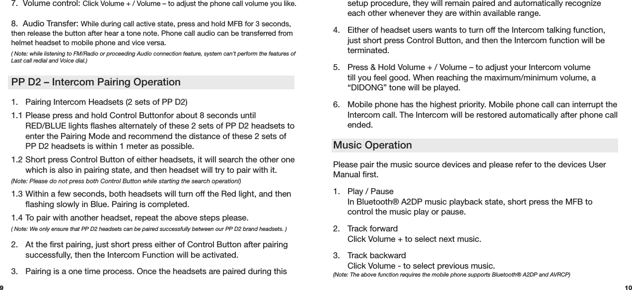   setup procedure, they will remain paired and automatically recognize    each other whenever they are within available range. 4.  Either of headset users wants to turn off the Intercom talking function,    just short press Control Button, and then the Intercom function will be   terminated.5.  Press &amp; Hold Volume + / Volume – to adjust your Intercom volume     till you feel good. When reaching the maximum/minimum volume, a    “DIDONG” tone will be played.6.  Mobile phone has the highest priority. Mobile phone call can interrupt the    Intercom call. The Intercom will be restored automatically after phone call   ended.Music OperationPlease pair the music source devices and please refer to the devices User Manual first.  1.  Play / Pause   In Bluetooth® A2DP music playback state, short press the MFB to   control the music play or pause.  2. Track forward   Click Volume + to select next music. 3.  Track backward   Click Volume - to select previous music.  (Note: The above function requires the mobile phone supports Bluetooth® A2DP and AVRCP)107.  Volume control: Click Volume + / Volume – to adjust the phone call volume you like.   8.  Audio Transfer: While during call active state, press and hold MFB for 3 seconds, then release the button after hear a tone note. Phone call audio can be transferred from helmet headset to mobile phone and vice versa. ( Note: while listening to FM/Radio or proceeding Audio connection feature, system can’t perform the features of Last call redial and Voice dial.)1.  Pairing Intercom Headsets (2 sets of PP D2)1.1 Please press and hold Control Buttonfor about 8 seconds until      RED/BLUE lights flashes alternately of these 2 sets of PP D2 headsets to    enter the Pairing Mode and recommend the distance of these 2 sets of    PP D2 headsets is within 1 meter as possible.1.2 Short press Control Button of either headsets, it will search the other one    which is also in pairing state, and then headset will try to pair with it. (Note: Please do not press both Control Button while starting the search operation!) 1.3 Within a few seconds, both headsets will turn off the Red light, and then    flashing slowly in Blue. Pairing is completed.1.4 To pair with another headset, repeat the above steps please. ( Note: We only ensure that PP D2 headsets can be paired successfully between our PP D2 brand headsets. ) 2.  At the first pairing, just short press either of Control Button after pairing    successfully, then the Intercom Function will be activated.3.  Pairing is a one time process. Once the headsets are paired during thisPP D2 – Intercom Pairing Operation9