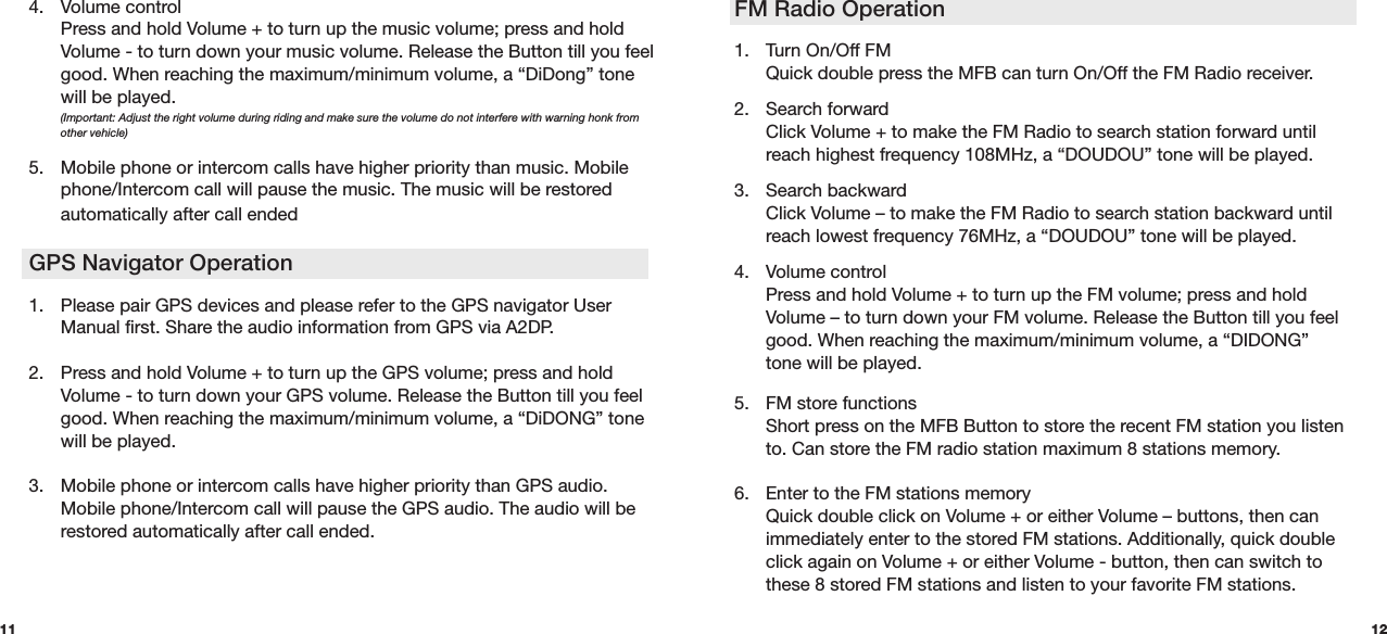 FM Radio Operation  1.  Turn On/Off FM  Quick double press the MFB can turn On/Off the FM Radio receiver.   2. Search forward   Click Volume + to make the FM Radio to search station forward until   reach highest frequency 108MHz, a “DOUDOU” tone will be played. 3. Search backward   Click Volume – to make the FM Radio to search station backward until   reach lowest frequency 76MHz, a “DOUDOU” tone will be played. 4.  Volume control   Press and hold Volume + to turn up the FM volume; press and hold    Volume – to turn down your FM volume. Release the Button till you feel    good. When reaching the maximum/minimum volume, a “DIDONG”   tone will be played. 5. FM store functions  Short press on the MFB Button to store the recent FM station you listen    to. Can store the FM radio station maximum 8 stations memory.6.  Enter to the FM stations memory  Quick double click on Volume + or either Volume – buttons, then can    immediately enter to the stored FM stations. Additionally, quick double    click again on Volume + or either Volume - button, then can switch to    these 8 stored FM stations and listen to your favorite FM stations. 124.  Volume control   Press and hold Volume + to turn up the music volume; press and hold    Volume - to turn down your music volume. Release the Button till you feel    good. When reaching the maximum/minimum volume, a “DiDong” tone    will be played.  (Important: Adjust the right volume during riding and make sure the volume do not interfere with warning honk from   other vehicle)5. Mobile phone or intercom calls have higher priority than music. Mobile    phone/Intercom call will pause the music. The music will be restored    automatically after call ended GPS Navigator Operation 1.  Please pair GPS devices and please refer to the GPS navigator User    Manual first. Share the audio information from GPS via A2DP. 2.  Press and hold Volume + to turn up the GPS volume; press and hold    Volume - to turn down your GPS volume. Release the Button till you feel    good. When reaching the maximum/minimum volume, a “DiDONG” tone    will be played. 3.  Mobile phone or intercom calls have higher priority than GPS audio.    Mobile phone/Intercom call will pause the GPS audio. The audio will be    restored automatically after call ended.11