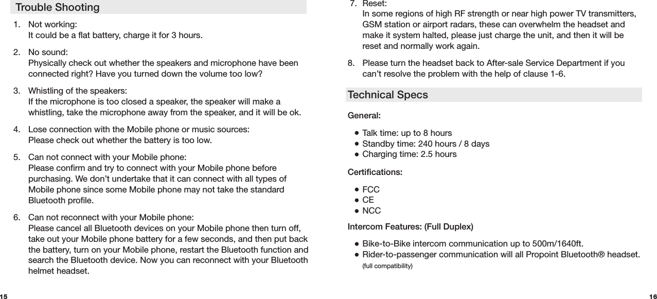  7. Reset:  In some regions of high RF strength or near high power TV transmitters,    GSM station or airport radars, these can overwhelm the headset and    make it system halted, please just charge the unit, and then it will be    reset and normally work again.  8.  Please turn the headset back to After-sale Service Department if you    can’t resolve the problem with the help of clause 1-6.Technical Specs15 161.  Not working:   It could be a flat battery, charge it for 3 hours.2.  No sound:   Physically check out whether the speakers and microphone have been    connected right? Have you turned down the volume too low? 3.  Whistling of the speakers:   If the microphone is too closed a speaker, the speaker will make a     whistling, take the microphone away from the speaker, and it will be ok. 4.  Lose connection with the Mobile phone or music sources:   Please check out whether the battery is too low. 5.  Can not connect with your Mobile phone:   Please confirm and try to connect with your Mobile phone before      purchasing. We don’t undertake that it can connect with all types of    Mobile phone since some Mobile phone may not take the standard    Bluetooth profile. 6.  Can not reconnect with your Mobile phone:   Please cancel all Bluetooth devices on your Mobile phone then turn off,    take out your Mobile phone battery for a few seconds, and then put back    the battery, turn on your Mobile phone, restart the Bluetooth function and    search the Bluetooth device. Now you can reconnect with your Bluetooth    helmet headset. Trouble ShootingGeneral:  Talk time: up to 8 hours  Standby time: 240 hours / 8 days  Charging time: 2.5 hoursCertifications:  FCC CE NCCIntercom Features: (Full Duplex) Bike-to-Bike intercom communication up to 500m/1640ft.  Rider-to-passenger communication will all Propoint Bluetooth® headset.  (full compatibility)