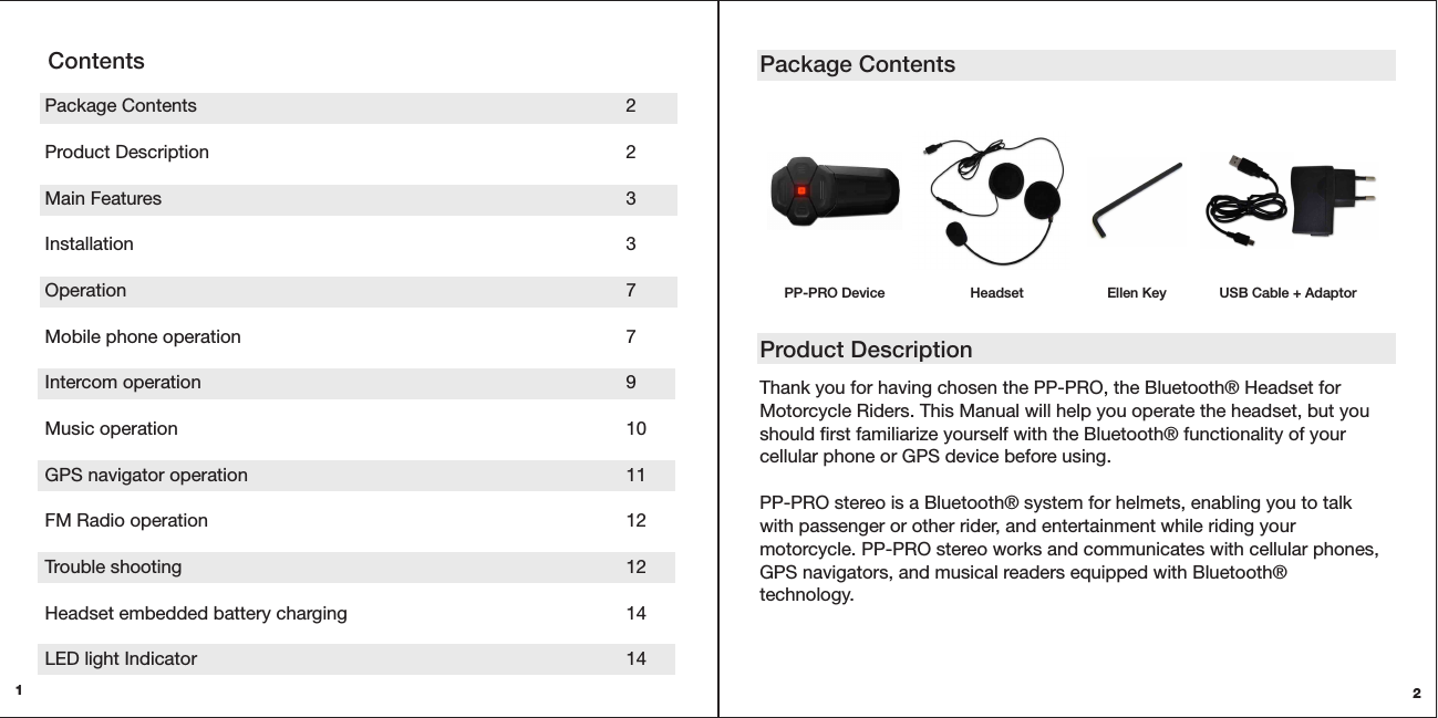 2Thank you for having chosen the PP-PRO, the Bluetooth® Headset for Motorcycle Riders. This Manual will help you operate the headset, but you should first familiarize yourself with the Bluetooth® functionality of your cellular phone or GPS device before using. PP-PRO stereo is a Bluetooth® system for helmets, enabling you to talk with passenger or other rider, and entertainment while riding your motorcycle. PP-PRO stereo works and communicates with cellular phones, GPS navigators, and musical readers equipped with Bluetooth® technology. Package ContentsProduct Description1Package Contents      2 Product Description      2Main Features      3  Installation      3Operation       7Mobile phone operation     7 Intercom operation      9 Music operation      10 GPS navigator operation     11 FM Radio operation      12 Trouble shooting      12Headset embedded battery charging        14 LED light Indicator      14ContentsPP-PRO Device Headset Ellen Key USB Cable + Adaptor