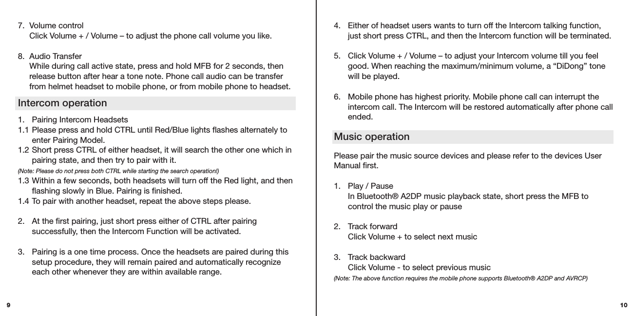 4.  Either of headset users wants to turn off the Intercom talking function,    just short press CTRL, and then the Intercom function will be terminated.5.  Click Volume + / Volume – to adjust your Intercom volume till you feel    good. When reaching the maximum/minimum volume, a “DiDong” tone    will be played. 6.  Mobile phone has highest priority. Mobile phone call can interrupt the    intercom call. The Intercom will be restored automatically after phone call    ended.  Music operationPlease pair the music source devices and please refer to the devices User Manual first.  1.  Play / Pause   In Bluetooth® A2DP music playback state, short press the MFB to    control the music play or pause  2.  Track forward   Click Volume + to select next music 3.  Track backward   Click Volume - to select previous music  (Note: The above function requires the mobile phone supports Bluetooth® A2DP and AVRCP)107.  Volume control   Click Volume + / Volume – to adjust the phone call volume you like.   8.  Audio Transfer   While during call active state, press and hold MFB for 2 seconds, then    release button after hear a tone note. Phone call audio can be transfer    from helmet headset to mobile phone, or from mobile phone to headset. 1.  Pairing Intercom Headsets 1.1 Please press and hold CTRL until Red/Blue lights flashes alternately to    enter Pairing Model. 1.2 Short press CTRL of either headset, it will search the other one which in    pairing state, and then try to pair with it.  (Note: Please do not press both CTRL while starting the search operation!) 1.3 Within a few seconds, both headsets will turn off the Red light, and then    flashing slowly in Blue. Pairing is finished. 1.4 To pair with another headset, repeat the above steps please. 2.  At the first pairing, just short press either of CTRL after pairing      successfully, then the Intercom Function will be activated. 3.  Pairing is a one time process. Once the headsets are paired during this    setup procedure, they will remain paired and automatically recognize    each other whenever they are within available range.Intercom operation9