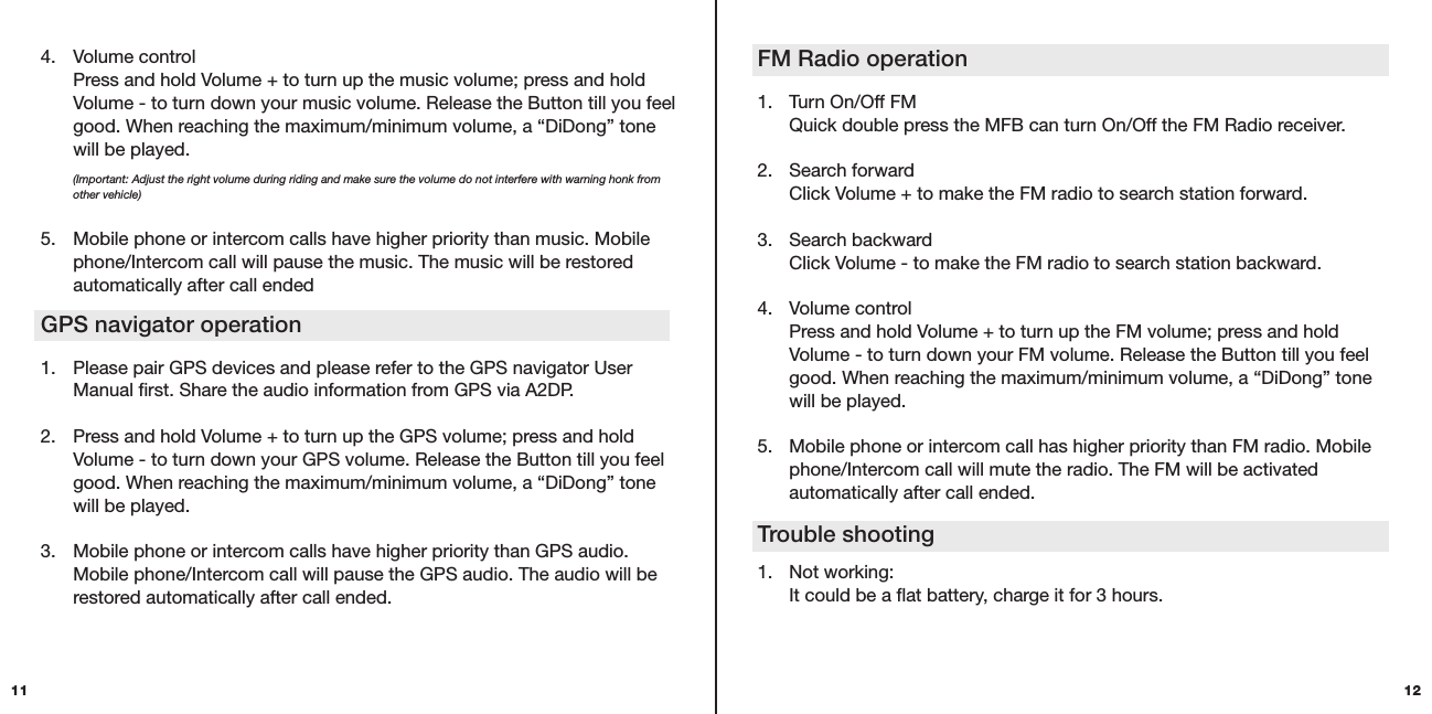 FM Radio operation  1.  Turn On/Off FM   Quick double press the MFB can turn On/Off the FM Radio receiver.   2.  Search forward   Click Volume + to make the FM radio to search station forward.  3.  Search backward   Click Volume - to make the FM radio to search station backward. 4.  Volume control   Press and hold Volume + to turn up the FM volume; press and hold    Volume - to turn down your FM volume. Release the Button till you feel    good. When reaching the maximum/minimum volume, a “DiDong” tone    will be played.  5.  Mobile phone or intercom call has higher priority than FM radio. Mobile    phone/Intercom call will mute the radio. The FM will be activated      automatically after call ended. 1.  Not working:   It could be a flat battery, charge it for 3 hours. Trouble shooting124.  Volume control   Press and hold Volume + to turn up the music volume; press and hold    Volume - to turn down your music volume. Release the Button till you feel    good. When reaching the maximum/minimum volume, a “DiDong” tone    will be played.  (Important: Adjust the right volume during riding and make sure the volume do not interfere with warning honk from   other vehicle)5.  Mobile phone or intercom calls have higher priority than music. Mobile    phone/Intercom call will pause the music. The music will be restored    automatically after call ended GPS navigator operation 1.  Please pair GPS devices and please refer to the GPS navigator User    Manual first. Share the audio information from GPS via A2DP. 2.  Press and hold Volume + to turn up the GPS volume; press and hold    Volume - to turn down your GPS volume. Release the Button till you feel    good. When reaching the maximum/minimum volume, a “DiDong” tone    will be played. 3.  Mobile phone or intercom calls have higher priority than GPS audio.    Mobile phone/Intercom call will pause the GPS audio. The audio will be    restored automatically after call ended.11