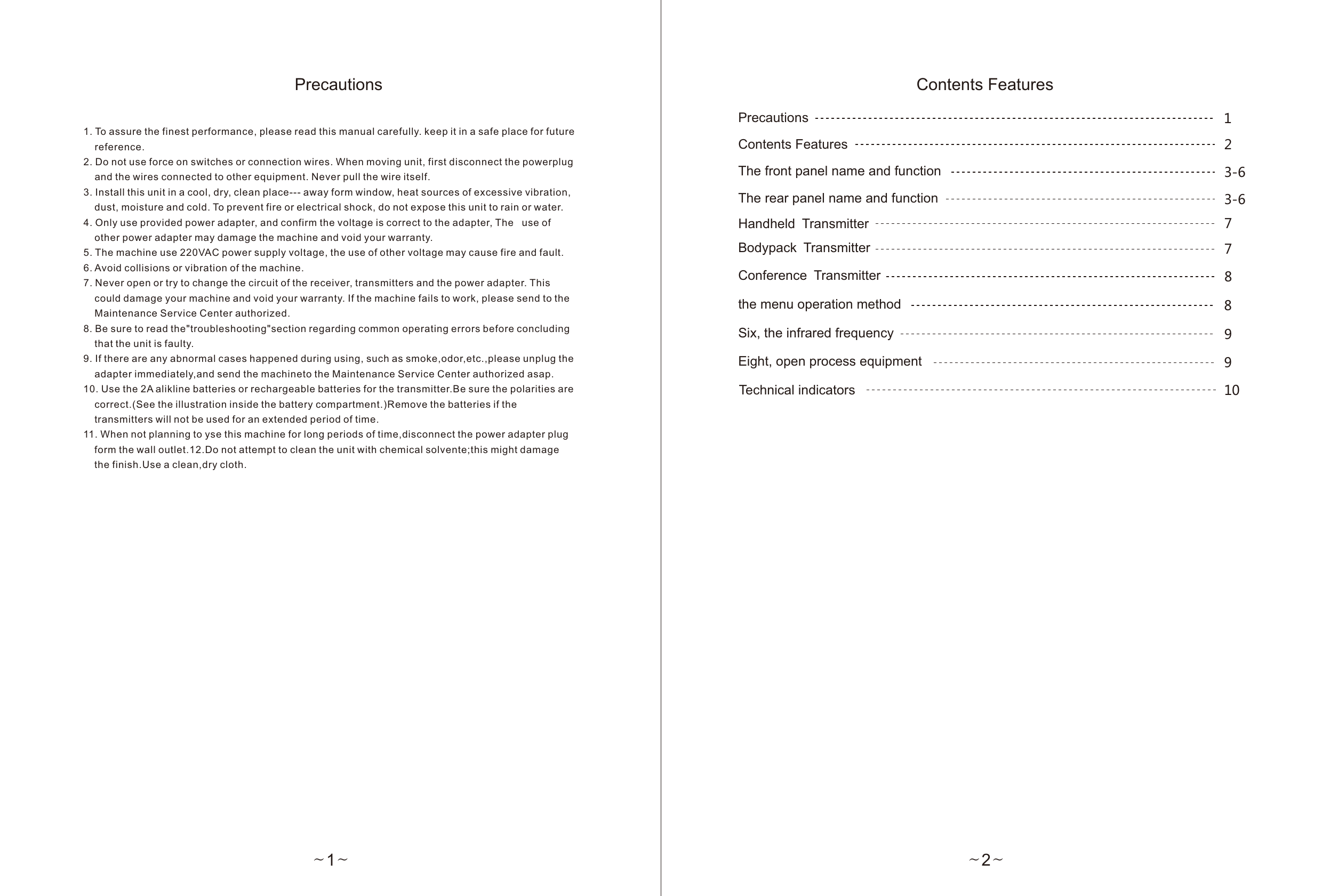 ~1~Precautions1. To assure the finest performance, please read this manual carefully. keep it in a safe place for future     reference.2. Do not use force on switches or connection wires. When moving unit, first disconnect the powerplug     and the wires connected to other equipment. Never pull the wire itself.3. Install this unit in a cool, dry, clean place--- away form window, heat sources of excessive vibration,     dust, moisture and cold. To prevent fire or electrical shock, do not expose this unit to rain or water.4. Only use provided power adapter, and confirm the voltage is correct to the adapter, The   use of     other power adapter may damage the machine and void your warranty.5. The machine use 220VAC power supply voltage, the use of other voltage may cause fire and fault.6. Avoid collisions or vibration of the machine.7. Never open or try to change the circuit of the receiver, transmitters and the power adapter. This     could damage your machine and void your warranty. If the machine fails to work, please send to the     Maintenance Service Center authorized.8. Be sure to read the&quot;troubleshooting&quot;section regarding common operating errors before concluding     that the unit is faulty.9. If there are any abnormal cases happened during using, such as smoke,odor,etc.,please unplug the     adapter immediately,and send the machineto the Maintenance Service Center authorized asap.10. Use the 2A alikline batteries or rechargeable batteries for the transmitter.Be sure the polarities are     correct.(See the illustration inside the battery compartment.)Remove the batteries if the    transmitters will not be used for an extended period of time.11. When not planning to yse this machine for long periods of time,disconnect the power adapter plug     form the wall outlet.12.Do not attempt to clean the unit with chemical solvente;this might damage     the finish.Use a clean,dry cloth.Contents FeaturesThe front panel name and functionThe rear panel name and functionHandheld TransmitterBodypack TransmitterSix, the infrared frequencyEight, open process equipmentTechnical indicators   3-63-6791079~2~the menu operation method 8Precautions 1Contents Features 2Conference Transmitter 8