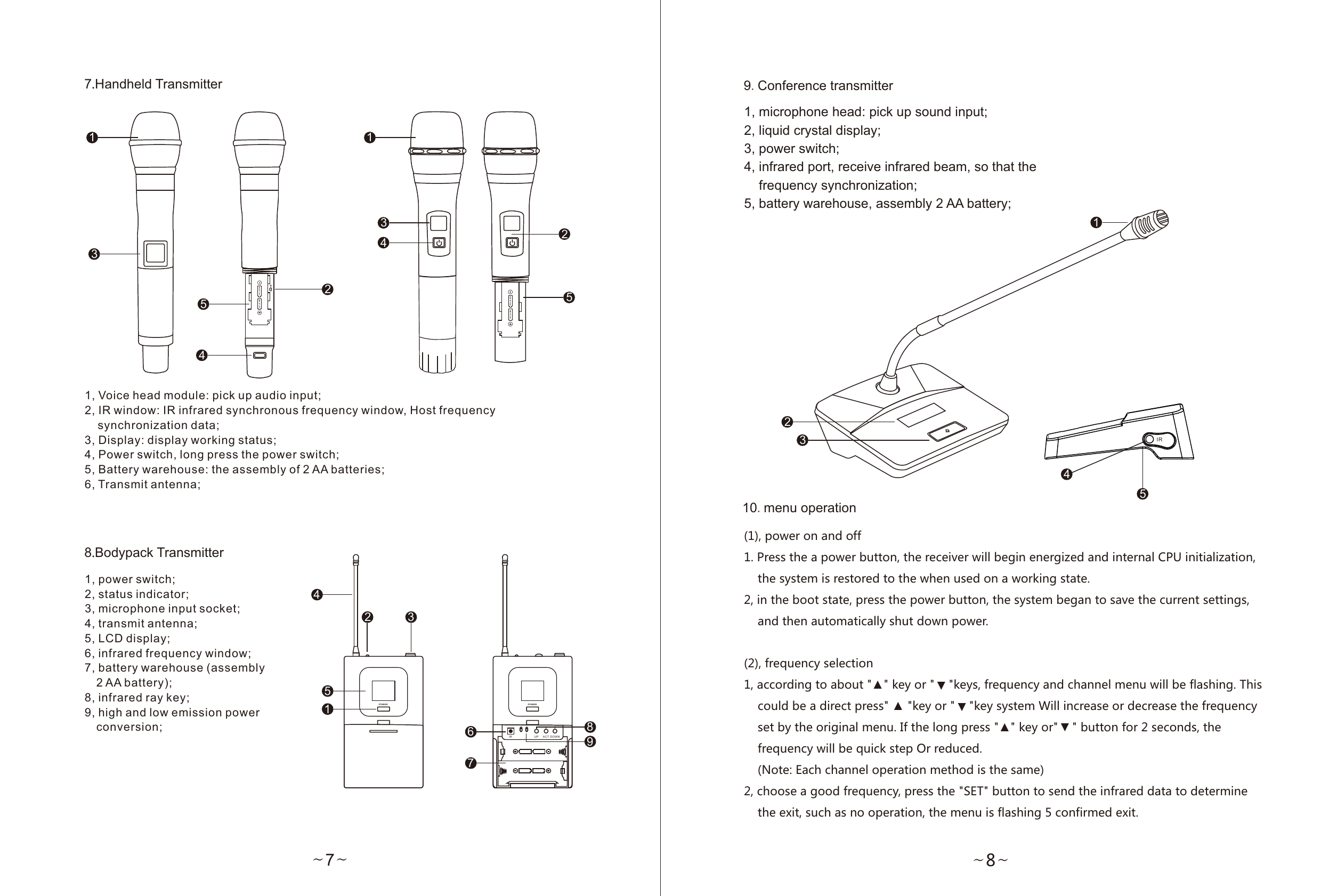 ~8~9.Conference transmitter1, microphone head: pick up sound input;2, liquid crystal display;3, power switch;4, infrared port, receive infrared beam, so that the     frequency synchronization;5, battery warehouse, assembly 2 AA battery;IR1234510.menu operation(1), power on and off1. Press the a power button, the receiver will begin energized and internal CPU initialization,     the system is restored to the when used on a working state.2, in the boot state, press the power button, the system began to save the current settings,     and then automatically shut down power.(2), frequency selection1, according to about &quot;▲&quot; key or &quot;    &quot;keys, frequency and channel menu will be flashing. This     could be a direct press&quot; ▲ &quot;key or &quot;    &quot;key system Will increase or decrease the frequency     set by the original menu. If the long press &quot;▲&quot; key or&quot;    &quot; button for 2 seconds, the     frequency will be quick step Or reduced.     (Note: Each channel operation method is the same)2, choose a good frequency, press the &quot;SET&quot; button to send the infrared data to determine     the exit, such as no operation, the menu is flashing 5 confirmed exit.▲▲▲8.Bodypack Transmitter7.Handheld Transmitter~7~1, Voice head module: pick up audio input;2, IR window: IR infrared synchronous frequency window, Host frequency     synchronization data;3, Display: display working status;4, Power switch, long press the power switch;5, Battery warehouse: the assembly of 2 AA batteries;6, Transmit antenna;21IR UP AC T DO WN34567891, power switch;2, status indicator;3, microphone input socket;4, transmit antenna;5, LCD display;6, infrared frequency window;7, battery warehouse (assembly   2 AA battery);8, infrared ray key;9, high and low emission power   conversion;POW ER P OWE R12354AA X 1.5 v AA X 1.5vAA X 1.5 v AA X 1.5 vIR12345