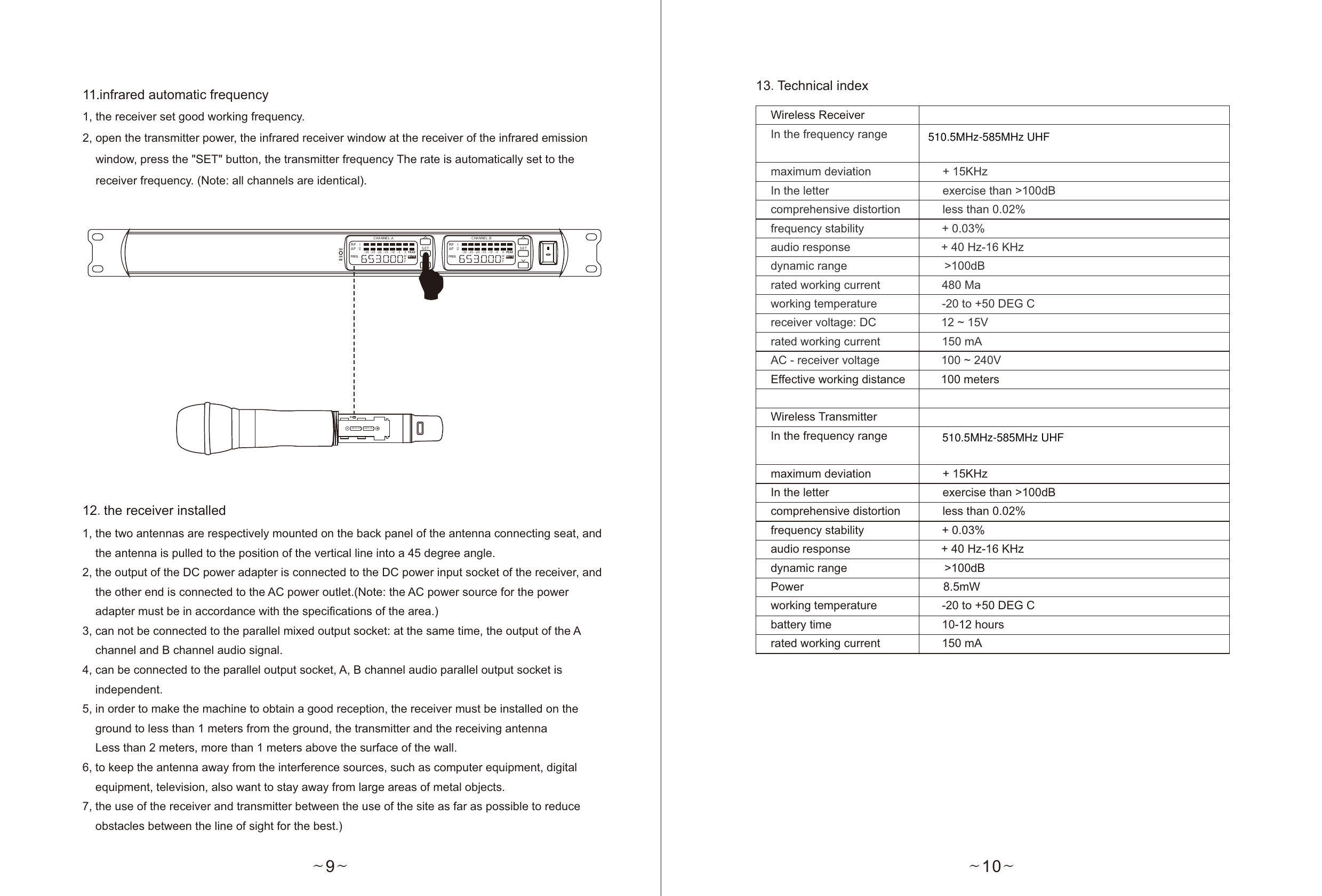 ~10~13.Technical indexWireless ReceiverIn the frequency range                maximum deviation                      + 15KHzIn the letter                                   exercise than &gt;100dBcomprehensive distortion             less than 0.02%frequency stability                        + 0.03%audio response                            + 40 Hz-16 KHzdynamic range                              &gt;100dBrated working current                   480 Maworking temperature                    -20 to +50 DEG Creceiver voltage: DC                    12 ~ 15Vrated working current                   150 mAAC - receiver voltage                   100 ~ 240VEffective working distance           100 metersWireless TransmitterIn the frequency range                 maximum deviation                      + 15KHzIn the letter                                   exercise than &gt;100dBcomprehensive distortion             less than 0.02%frequency stability                        + 0.03%audio response                            + 40 Hz-16 KHzdynamic range                              &gt;100dBPower                                           8.5mWworking temperature                    -20 to +50 DEG Cbattery time                                  10-12 hoursrated working current                   150 mA~9~11.infrared automatic frequency1, the receiver set good working frequency.2, open the transmitter power, the infrared receiver window at the receiver of the infrared emission     window, press the &quot;SET&quot; button, the transmitter frequency The rate is automatically set to the     receiver frequency. (Note: all channels are identical).1, the two antennas are respectively mounted on the back panel of the antenna connecting seat, and     the antenna is pulled to the position of the vertical line into a 45 degree angle.2, the output of the DC power adapter is connected to the DC power input socket of the receiver, and     the other end is connected to the AC power outlet.(Note: the AC power source for the power     adapter must be in accordance with the specifications of the area.)3, can not be connected to the parallel mixed output socket: at the same time, the output of the A     channel and B channel audio signal.4, can be connected to the parallel output socket, A, B channel audio parallel output socket is     independent.5, in order to make the machine to obtain a good reception, the receiver must be installed on the     ground to less than 1 meters from the ground, the transmitter and the receiving antenna    Less than 2 meters, more than 1 meters above the surface of the wall.6, to keep the antenna away from the interference sources, such as computer equipment, digital     equipment, television, also want to stay away from large areas of metal objects.7, the use of the receiver and transmitter between the use of the site as far as possible to reduce     obstacles between the line of sight for the best.)12.the receiver installedRF  ⅠAF  ⅡMHZMUT EFRE Q.-3 0 -2 5 - 20 -15 -1 0 -5 0 P EA KCHANNEL.ASET SETCHANNEL.BRF  ⅠAF  ⅡMHZMUT EFRE Q.-3 0 -2 5 - 20 -15 -1 0 -5 0 P EA KAA X 1.5 v AA X 1.5 vIR510.5MHz-585MHz UHF510.5MHz-585MHz UHF