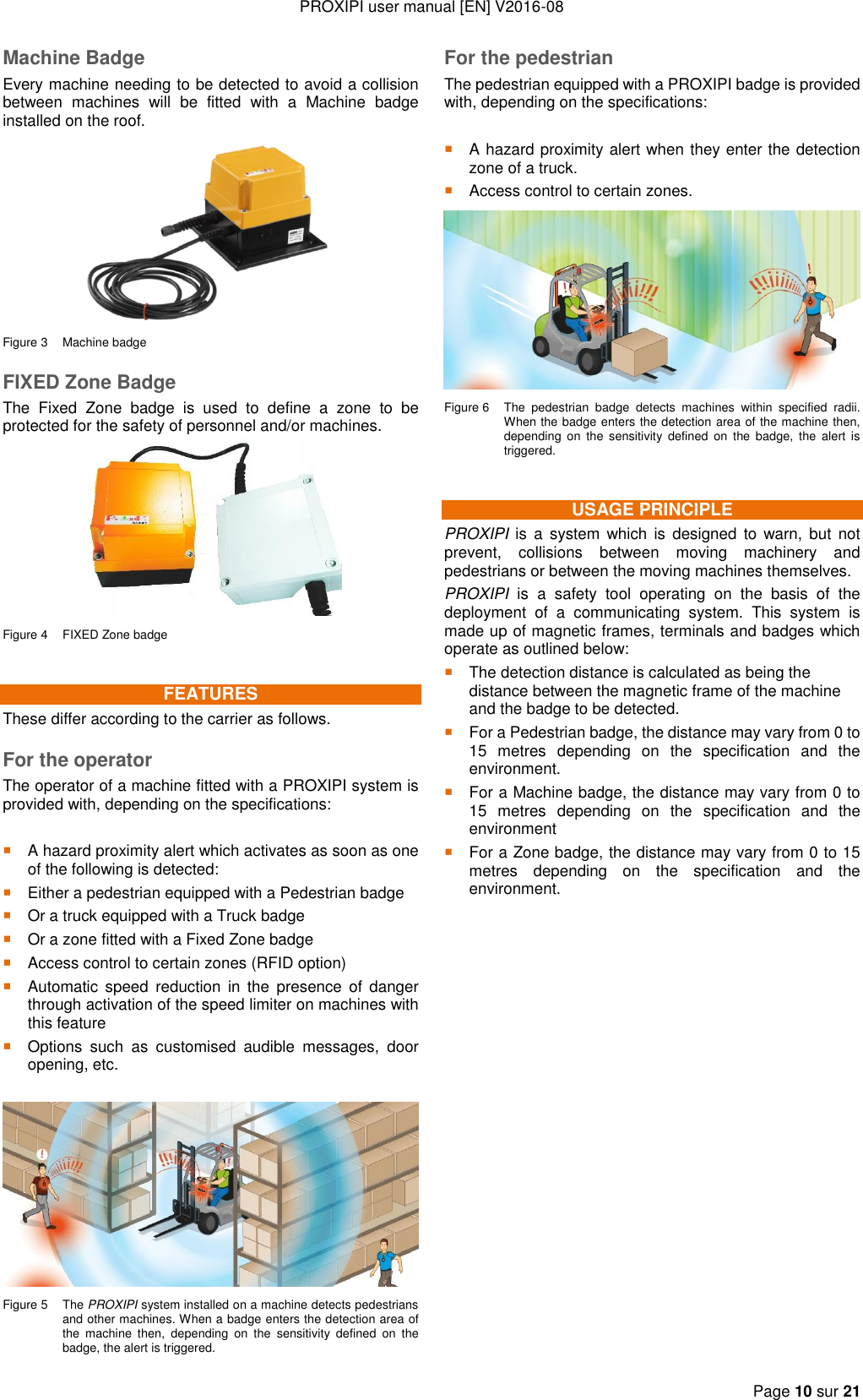 PROXIPI user manual [EN] V2016-08   Page 10 sur 21  Machine Badge Every machine needing to be detected to avoid a collision between  machines  will  be  fitted  with  a  Machine  badge installed on the roof.  Figure 3  Machine badge FIXED Zone Badge The  Fixed  Zone  badge  is  used  to  define  a  zone  to  be protected for the safety of personnel and/or machines.  Figure 4  FIXED Zone badge FEATURES These differ according to the carrier as follows. For the operator The operator of a machine fitted with a PROXIPI system is provided with, depending on the specifications:   A hazard proximity alert which activates as soon as one of the following is detected:  Either a pedestrian equipped with a Pedestrian badge  Or a truck equipped with a Truck badge  Or a zone fitted with a Fixed Zone badge  Access control to certain zones (RFID option)  Automatic  speed  reduction  in  the  presence  of danger through activation of the speed limiter on machines with this feature  Options  such  as  customised  audible  messages,  door opening, etc.   Figure 5  The PROXIPI system installed on a machine detects pedestrians and other machines. When a badge enters the detection area of the  machine  then,  depending  on  the  sensitivity  defined  on  the badge, the alert is triggered. For the pedestrian The pedestrian equipped with a PROXIPI badge is provided with, depending on the specifications:   A hazard proximity alert when they enter the detection zone of a truck.  Access control to certain zones.  Figure 6  The  pedestrian  badge  detects  machines  within  specified  radii. When the badge enters the detection area of the machine then, depending  on  the  sensitivity  defined  on  the  badge, the  alert  is triggered. USAGE PRINCIPLE PROXIPI  is  a  system which is  designed to warn, but  not prevent,  collisions  between  moving  machinery  and pedestrians or between the moving machines themselves. PROXIPI  is  a  safety  tool  operating  on  the  basis  of  the deployment  of  a  communicating  system.  This  system  is made up of magnetic frames, terminals and badges which operate as outlined below:  The detection distance is calculated as being the distance between the magnetic frame of the machine and the badge to be detected.  For a Pedestrian badge, the distance may vary from 0 to 15  metres  depending  on  the  specification  and  the environment.  For a Machine badge, the distance may vary from 0 to 15  metres  depending  on  the  specification  and  the environment  For a Zone badge, the distance may vary from 0 to 15 metres  depending  on  the  specification  and  the environment.                 