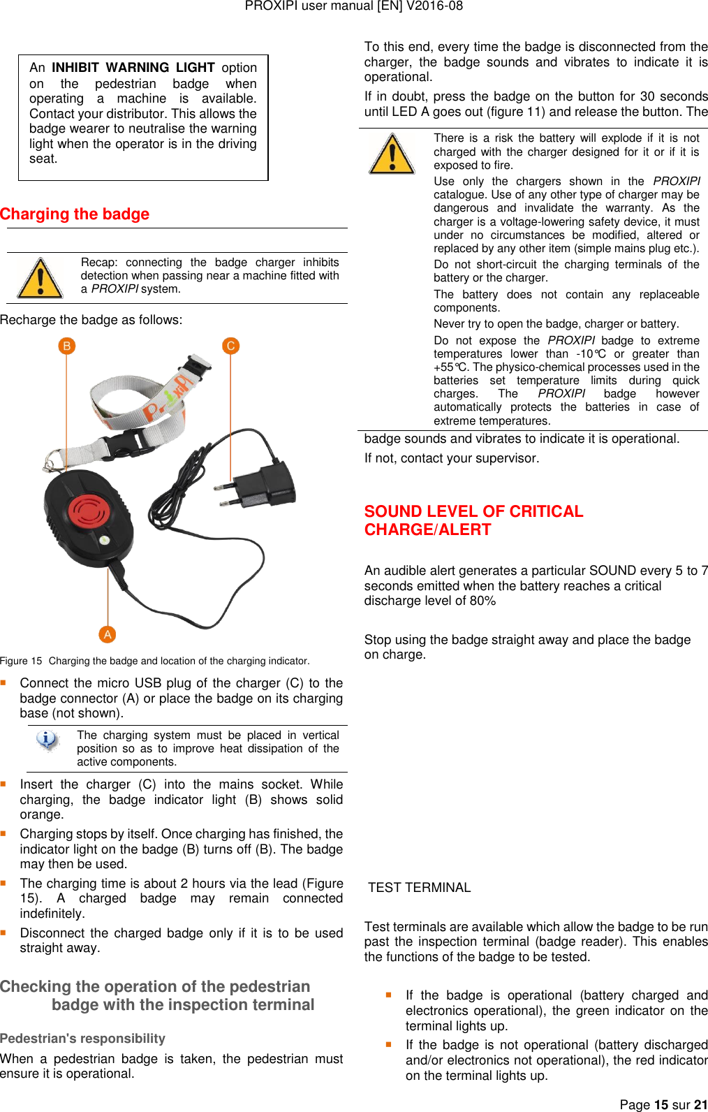 PROXIPI user manual [EN] V2016-08  Page 15 sur 21         Charging the badge    Recap:  connecting  the  badge  charger  inhibits detection when passing near a machine fitted with a PROXIPI system. Recharge the badge as follows:  Figure 15  Charging the badge and location of the charging indicator.  Connect the micro USB plug of the charger (C) to the badge connector (A) or place the badge on its charging base (not shown).   The  charging  system  must  be  placed  in  vertical position  so  as  to  improve  heat  dissipation  of  the active components.  Insert  the  charger  (C)  into  the  mains  socket.  While charging,  the  badge  indicator  light  (B)  shows  solid orange.  Charging stops by itself. Once charging has finished, the indicator light on the badge (B) turns off (B). The badge may then be used.  The charging time is about 2 hours via the lead (Figure 15).  A  charged  badge  may  remain  connected indefinitely.  Disconnect  the  charged badge only  if  it is  to  be  used straight away. Checking the operation of the pedestrian badge with the inspection terminal Pedestrian&apos;s responsibility When  a  pedestrian  badge  is  taken,  the  pedestrian  must ensure it is operational.  To this end, every time the badge is disconnected from the charger,  the  badge  sounds  and  vibrates  to  indicate  it  is operational. If in doubt, press the badge on the button for 30 seconds until LED A goes out (figure 11) and release the button. The badge sounds and vibrates to indicate it is operational. If not, contact your supervisor.  SOUND LEVEL OF CRITICAL CHARGE/ALERT  An audible alert generates a particular SOUND every 5 to 7 seconds emitted when the battery reaches a critical discharge level of 80%  Stop using the badge straight away and place the badge on charge.             TEST TERMINAL   Test terminals are available which allow the badge to be run past the inspection  terminal  (badge reader).  This enables the functions of the badge to be tested.   If  the  badge  is  operational  (battery  charged  and electronics operational), the  green indicator on  the terminal lights up.  If  the  badge  is  not  operational  (battery  discharged and/or electronics not operational), the red indicator on the terminal lights up.  There is  a  risk  the  battery  will explode if  it  is  not charged with the charger designed for  it  or if  it is exposed to fire. Use  only  the  chargers  shown  in  the  PROXIPI catalogue. Use of any other type of charger may be dangerous  and  invalidate  the  warranty.  As  the charger is a voltage-lowering safety device, it must under  no  circumstances  be  modified,  altered  or replaced by any other item (simple mains plug etc.). Do  not  short-circuit  the  charging  terminals  of  the battery or the charger. The  battery  does  not  contain  any  replaceable components. Never try to open the badge, charger or battery. Do  not  expose  the  PROXIPI  badge  to  extreme temperatures  lower  than  -10°C  or  greater  than +55°C. The physico-chemical processes used in the batteries  set  temperature  limits  during  quick charges.  The  PROXIPI  badge  however automatically  protects  the  batteries  in  case  of extreme temperatures. An  INHIBIT  WARNING  LIGHT  option on  the  pedestrian  badge  when operating  a  machine  is  available. Contact your distributor. This allows the badge wearer to neutralise the warning light when the operator is in the driving seat. 