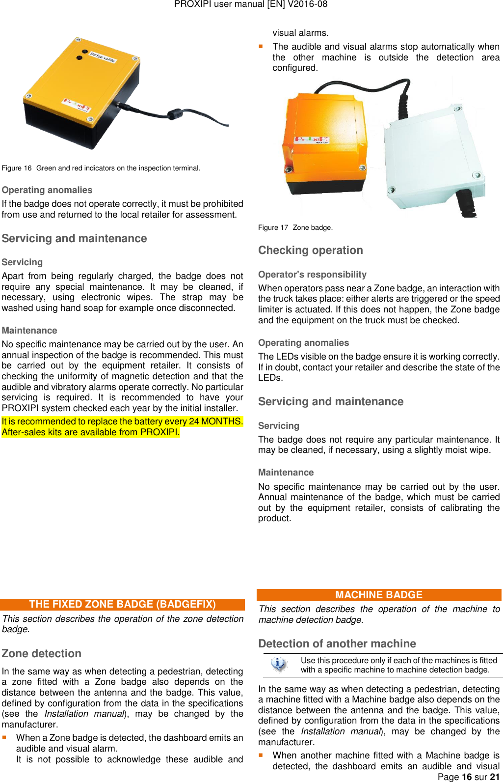 PROXIPI user manual [EN] V2016-08   Page 16 sur 21   Figure 16  Green and red indicators on the inspection terminal. Operating anomalies If the badge does not operate correctly, it must be prohibited from use and returned to the local retailer for assessment. Servicing and maintenance Servicing Apart  from  being  regularly  charged,  the  badge  does  not require  any  special  maintenance.  It  may  be  cleaned,  if necessary,  using  electronic  wipes.  The  strap  may  be washed using hand soap for example once disconnected. Maintenance No specific maintenance may be carried out by the user. An annual inspection of the badge is recommended. This must be  carried  out  by  the  equipment  retailer.  It  consists  of checking the uniformity of magnetic detection and that the audible and vibratory alarms operate correctly. No particular servicing  is  required.  It  is  recommended  to  have  your PROXIPI system checked each year by the initial installer.   It is recommended to replace the battery every 24 MONTHS. After-sales kits are available from PROXIPI.           THE FIXED ZONE BADGE (BADGEFIX) This section describes the operation of the zone detection badge. Zone detection In the same way as when detecting a pedestrian, detecting a  zone  fitted  with  a  Zone  badge  also  depends  on  the distance between the antenna and the badge. This value, defined by configuration from the data in the specifications (see  the  Installation  manual),  may  be  changed  by  the manufacturer.  When a Zone badge is detected, the dashboard emits an audible and visual alarm.   It  is  not  possible  to  acknowledge  these  audible  and visual alarms.  The audible and visual alarms stop automatically when the  other  machine  is  outside  the  detection  area configured.  Figure 17  Zone badge. Checking operation Operator&apos;s responsibility When operators pass near a Zone badge, an interaction with the truck takes place: either alerts are triggered or the speed limiter is actuated. If this does not happen, the Zone badge and the equipment on the truck must be checked. Operating anomalies The LEDs visible on the badge ensure it is working correctly. If in doubt, contact your retailer and describe the state of the LEDs. Servicing and maintenance Servicing The badge does not require any particular maintenance. It may be cleaned, if necessary, using a slightly moist wipe. Maintenance No specific maintenance may  be  carried  out  by the user. Annual maintenance of  the badge, which must be carried out  by  the  equipment  retailer,  consists  of  calibrating  the product.    MACHINE BADGE This  section  describes  the  operation  of  the  machine  to machine detection badge. Detection of another machine  Use this procedure only if each of the machines is fitted with a specific machine to machine detection badge. In the same way as when detecting a pedestrian, detecting a machine fitted with a Machine badge also depends on the distance between the antenna and the badge. This value, defined by configuration from the data in the specifications (see  the  Installation  manual),  may  be  changed  by  the manufacturer.  When another machine fitted with a Machine badge is detected,  the  dashboard  emits  an  audible  and  visual 