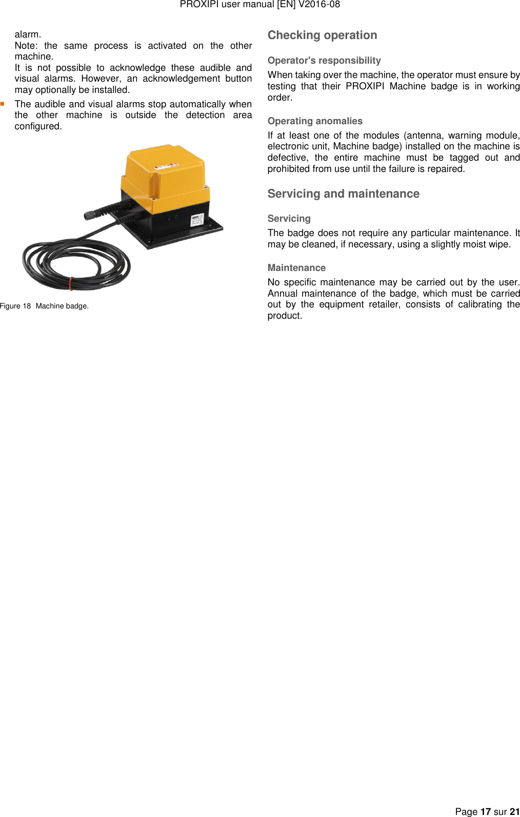 PROXIPI user manual [EN] V2016-08  Page 17 sur 21  alarm.   Note:  the  same  process  is  activated  on  the  other machine.   It  is  not  possible  to  acknowledge  these  audible  and visual  alarms.  However,  an  acknowledgement  button may optionally be installed.  The audible and visual alarms stop automatically when the  other  machine  is  outside  the  detection  area configured.  Figure 18  Machine badge. Checking operation Operator&apos;s responsibility When taking over the machine, the operator must ensure by testing  that  their  PROXIPI  Machine  badge  is  in  working order. Operating anomalies If at least one  of  the modules (antenna,  warning module, electronic unit, Machine badge) installed on the machine is defective,  the  entire  machine  must  be  tagged  out  and prohibited from use until the failure is repaired. Servicing and maintenance Servicing The badge does not require any particular maintenance. It may be cleaned, if necessary, using a slightly moist wipe. Maintenance No specific maintenance may  be  carried  out  by the user. Annual maintenance of  the badge, which must be carried out  by  the  equipment  retailer,  consists  of  calibrating  the product. 