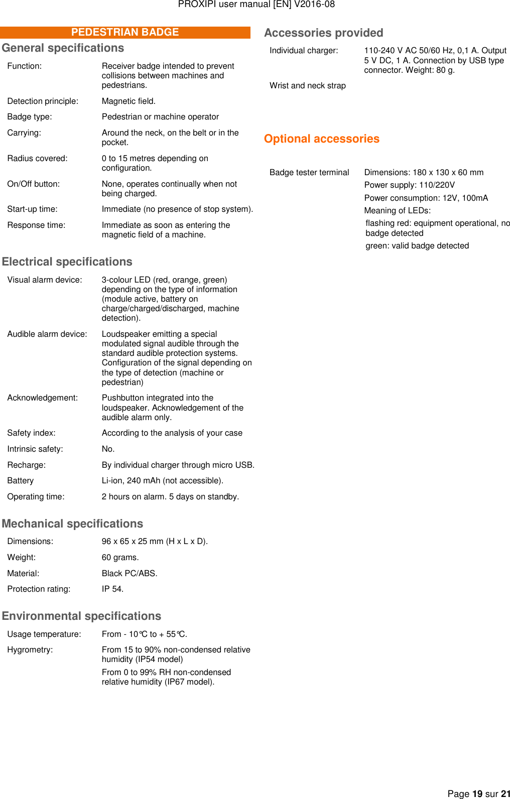 PROXIPI user manual [EN] V2016-08  Page 19 sur 21  PEDESTRIAN BADGE General specifications Function: Receiver badge intended to prevent collisions between machines and pedestrians. Detection principle: Magnetic field. Badge type: Pedestrian or machine operator  Carrying: Around the neck, on the belt or in the pocket. Radius covered: 0 to 15 metres depending on configuration. On/Off button: None, operates continually when not being charged. Start-up time:  Immediate (no presence of stop system).  Response time: Immediate as soon as entering the magnetic field of a machine.  Electrical specifications Visual alarm device:  3-colour LED (red, orange, green) depending on the type of information (module active, battery on charge/charged/discharged, machine detection). Audible alarm device: Loudspeaker emitting a special modulated signal audible through the standard audible protection systems. Configuration of the signal depending on the type of detection (machine or pedestrian) Acknowledgement: Pushbutton integrated into the loudspeaker. Acknowledgement of the audible alarm only. Safety index: According to the analysis of your case Intrinsic safety: No. Recharge: By individual charger through micro USB. Battery Li-ion, 240 mAh (not accessible). Operating time: 2 hours on alarm. 5 days on standby. Mechanical specifications Dimensions: 96 x 65 x 25 mm (H x L x D). Weight: 60 grams. Material: Black PC/ABS. Protection rating: IP 54. Environmental specifications Usage temperature: From - 10°C to + 55°C. Hygrometry: From 15 to 90% non-condensed relative humidity (IP54 model) From 0 to 99% RH non-condensed relative humidity (IP67 model).     Accessories provided Individual charger: 110-240 V AC 50/60 Hz, 0,1 A. Output 5 V DC, 1 A. Connection by USB type connector. Weight: 80 g. Wrist and neck strap   Optional accessories   Badge tester terminal Dimensions: 180 x 130 x 60 mm Power supply: 110/220V Power consumption: 12V, 100mA Meaning of LEDs: flashing red: equipment operational, no badge detected green: valid badge detected     