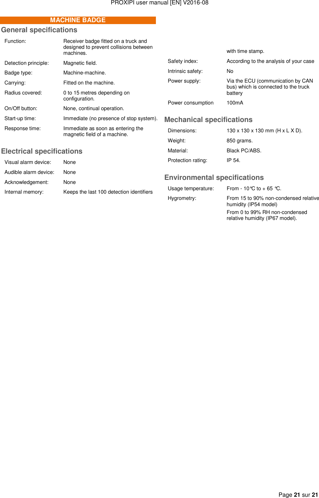 PROXIPI user manual [EN] V2016-08  Page 21 sur 21  MACHINE BADGE General specifications Function: Receiver badge fitted on a truck and designed to prevent collisions between machines. Detection principle: Magnetic field. Badge type: Machine-machine. Carrying: Fitted on the machine. Radius covered: 0 to 15 metres depending on configuration. On/Off button: None, continual operation. Start-up time:  Immediate (no presence of stop system).  Response time: Immediate as soon as entering the magnetic field of a machine.  Electrical specifications Visual alarm device:  None Audible alarm device: None Acknowledgement: None Internal memory: Keeps the last 100 detection identifiers          with time stamp. Safety index: According to the analysis of your case Intrinsic safety: No Power supply: Via the ECU (communication by CAN bus) which is connected to the truck battery Power consumption 100mA Mechanical specifications Dimensions: 130 x 130 x 130 mm (H x L X D). Weight: 850 grams. Material: Black PC/ABS. Protection rating: IP 54. Environmental specifications Usage temperature: From - 10°C to + 65 °C. Hygrometry: From 15 to 90% non-condensed relative humidity (IP54 model) From 0 to 99% RH non-condensed relative humidity (IP67 model).   