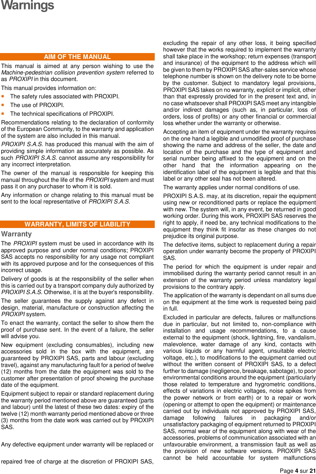   Page 4 sur 21  Warnings AIM OF THE MANUAL This  manual  is  aimed  at  any  person  wishing  to  use  the Machine-pedestrian collision prevention system referred to as PROXIPI in this document. This manual provides information on:  The safety rules associated with PROXIPI.  The use of PROXIPI.  The technical specifications of PROXIPI. Recommendations relating to the declaration of conformity of the European Community, to the warranty and application of the system are also included in this manual. PROXIPI S.A.S. has produced this manual with the aim of providing simple information as accurately as possible. As such PROXIPI S.A.S. cannot assume any responsibility for any incorrect interpretation. The  owner  of  the  manual  is  responsible  for  keeping  this manual throughout the life of the PROXIPI system and must pass it on any purchaser to whom it is sold. Any information or change relating to this manual must be sent to the local representative of PROXIPI S.A.S. WARRANTY, LIMITS OF LIABILITY Warranty The PROXIPI system must be used in accordance with its approved purpose and under normal conditions; PROXIPI SAS accepts no responsibility for any usage not compliant with its approved purpose and for the consequences of this incorrect usage. Delivery of goods is at the responsibility of the seller when this is carried out by a transport company duly authorized by PROXIPI S.A.S. Otherwise, it is at the buyer&apos;s responsibility. The  seller  guarantees  the  supply  against  any  defect  in design, material, manufacture or construction affecting the PROXIPI system. To enact the warranty, contact the seller to show them the proof of purchase sent. In the event of a failure, the seller will advise you. New  equipment  (excluding  consumables),  including  new accessories  sold  in  the  box  with  the  equipment,  are guaranteed by PROXIPI SAS, parts and labour (excluding travel), against any manufacturing fault for a period of twelve (12) months from the date the equipment was sold to the customer after presentation of proof showing the purchase date of the equipment. Equipment subject to repair or standard replacement during the warranty period mentioned above are guaranteed (parts and labour) until the latest of these two dates: expiry of the twelve (12) month warranty period mentioned above or three (3) months from the date work was carried out by PROXIPI SAS.  Any defective equipment under warranty will be replaced or   repaired free of charge at the discretion of PROXIPI SAS, excluding  the  repair  of  any  other  loss,  it  being  specified however that the works required to implement the warranty shall take place in the workshop; return expenses (transport and insurance) of the equipment to the address which will be given to them by PROXIPI SAS after-sales service whose telephone number is shown on the delivery note to be borne by  the  customer.  Subject  to  mandatory  legal  provisions, PROXIPI SAS takes on no warranty, explicit or implicit, other than that expressly provided for in the present text and, in no case whatsoever shall PROXIPI SAS meet any intangible and/or  indirect  damages  (such  as,  in  particular,  loss  of orders, loss of profits) or any other financial or commercial loss whether under the warranty or otherwise. Accepting an item of equipment under the warranty requires on the one hand a legible and unmodified proof of purchase showing the name and address of the seller, the date and location  of  the  purchase  and  the  type  of  equipment  and serial  number  being  affixed  to  the  equipment  and on  the other  hand  that  the  information  appearing  on  the identification label of the equipment is legible and that this label or any other seal has not been altered. The warranty applies under normal conditions of use. PROXIPI S.A.S. may, at its discretion, repair the equipment using new or reconditioned parts or replace the equipment with new. The system will, in any event, be returned in good working order. During this work, PROXIPI SAS reserves the right to apply, if need be, any technical modifications to the equipment  they  think  fit  insofar  as  these  changes  do  not prejudice its original purpose. The defective items, subject to replacement during a repair operation under warranty become the property of PROXIPI SAS. The  period  for  which  the  equipment  is  under  repair  and immobilised during the warranty period cannot result in an extension  of  the  warranty  period  unless  mandatory  legal provisions to the contrary apply. The application of the warranty is dependant on all sums due on the equipment at the time work is requested being paid in full. Excluded in particular are defects, failures or malfunctions due  in  particular,  but  not  limited  to,  non-compliance  with installation  and  usage  recommendations,  to  a  cause external to the equipment (shock, lightning, fire, vandalism, malevolence,  water  damage  of  any  kind,  contacts  with various  liquids  or  any  harmful  agent,  unsuitable  electric voltage, etc.), to modifications to the equipment carried out without  the  written consent  of  PROXIPI  SAS,  to  a  defect further to damage (negligence, breakage, sabotage), to poor environmental conditions around the equipment (particularly those  related  to  temperature  and  hygrometric  conditions, effects of variations in electric voltages, noise spikes from the  power  network  or  from  earth)  or  to  a  repair  or  work (opening or attempt to open the equipment) or maintenance carried out by individuals not approved by PROXIPI SAS, damage  following  failures  in  packaging  and/or unsatisfactory packaging of equipment returned to PROXIPI SAS, normal wear of the equipment along with wear of the accessories, problems of communication associated with an unfavourable environment, a transmission fault as well as the  provision  of  new  software  versions.  PROXIPI  SAS cannot  be  held  accountable  for  system  malfunctions 