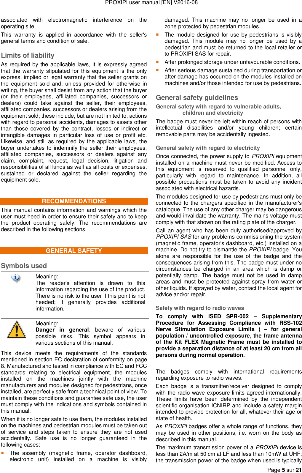 PROXIPI user manual [EN] V2016-08   Page 5 sur 21  associated  with  electromagnetic  interference  on  the operating site This  warranty  is  applied  in  accordance  with  the  seller&apos;s general terms and condition of sale. Limits of liability As required by the applicable laws, it is expressly agreed that the warranty  stipulated for this  equipment is  the only express, implied or legal warranty that the seller grants on the  equipment  sold  and,  unless  provided  for otherwise  in writing, the buyer shall desist from any action that the buyer (or  their  employees,  affiliated  companies,  successors  or dealers)  could  take  against  the  seller,  their  employees, affiliated companies, successors or dealers arising from the equipment sold; these include, but are not limited to, actions with regard to personal accidents, damages to assets other than  those  covered  by  the  contract,  losses  or  indirect  or intangible  damages  in  particular  loss  of  use  or  profit  etc. Likewise, and still as required by the applicable laws, the buyer undertakes  to indemnify the seller their employees, affiliated  companies,  successors  or  dealers  against  any claim,  complaint,  request,  legal  decision,  litigation  and responsibilities of all kinds as well as all costs or expenses, sustained  or  declared  against  the  seller  regarding  the equipment sold. RECOMMENDATIONS This manual contains information and warnings which the user must heed in order to ensure their safety and to keep the  product  operating  safely.  The  recommendations  are described in the following sections. GENERAL SAFETY Symbols used  Meaning: The  reader&apos;s  attention  is  drawn  to  this information regarding the use of the product. There is no risk to the user if this point is not heeded;  it  generally  provides  additional information.   Meaning:  Danger  in  general:  beware  of  various possible  risks.  This  symbol  appears  in various sections of this manual. This  device  meets  the  requirements  of  the  standards mentioned in section EC declaration of conformity on page 8. Manufactured and tested in compliance with EC and FCC standards  relating  to  electrical  equipment,  the  modules installed  on  the  machines  jointly  with  the  machine manufacturers and modules designed for pedestrians, once installed, are perfectly safe from a technical point of view. To maintain these conditions and guarantee safe use, the user must comply with the indications and symbols contained in this manual. When it is no longer safe to use them, the modules installed on the machines and pedestrian modules must be taken out of  service  and  steps  taken  to  ensure  they  are  not  used accidentally.  Safe  use  is  no  longer  guaranteed  in  the following cases: The  assembly  (magnetic  frame,  operator  dashboard, electronic  unit)  installed  on  a  machine  is  visibly damaged.  This  machine  may  no  longer  be  used  in  a zone protected by pedestrian modules.  The module designed for use by pedestrians is visibly damaged.  This  module  may  no  longer  be  used  by  a pedestrian and must be returned to the local retailer or to PROXIPI SAS for repair.  After prolonged storage under unfavourable conditions.  After serious damage sustained during transportation or after damage has occurred on the modules installed on machines and/or those intended for use by pedestrians. General safety guidelines General safety with regard to vulnerable adults, children and electricity The badge must never be left within reach of persons with intellectual  disabilities  and/or  young  children;  certain removable parts may be accidentally ingested. General safety with regard to electricity Once connected, the power supply to PROXIPI equipment installed on a machine must never be modified. Access to this  equipment  is  reserved  to  qualified  personnel  only, particularly  with  regard  to  maintenance.  In  addition,  all possible  precautions must be taken  to  avoid any incident associated with electrical hazards. The modules designed for use by pedestrians must only be connected to the  chargers specified in the manufacturer&apos;s catalogue. The use of any other charger may be dangerous and would invalidate the warranty. The mains voltage must comply with that shown on the rating plate of the charger. Call an agent who has been duly authorised/approved by PROXIPI SAS for any problems commissioning the system (magnetic frame, operator&apos;s dashboard, etc.) installed on a machine. Do not try to dismantle the PROXIPI badge. You alone  are  responsible  for  the  use  of  the  badge  and  the consequences arising from this. The badge must under no circumstances  be  charged  in  an  area  which  is  damp  or potentially  damp.  The  badge  must  not  be  used  in  damp areas and must be protected against spray from water or other liquids. If sprayed by water, contact the local agent for advice and/or repair. Safety with regard to radio waves To  comply  with  ISED  SPR-002 –  Supplementary Procedure  for  Assessing  Compliance  with  RSS-102 Nerve  Stimulation  Exposure  Limits  )  –  for  general population / uncontrolled exposure, the frame antenna of  the Kit  FLEX  Magnetic Frame  must  be  installed to provide a separation distance of at least 20 cm from all persons during normal operation.   The  badges  comply  with  international  requirements regarding exposure to radio waves. Each  badge  is  a  transmitter/receiver  designed  to  comply with the radio wave exposure limits agreed internationally. These  limits  have  been  determined  by  the  independent scientific organisation ICNIRP and include a safety margin intended to provide protection for all, whatever their age or state of health. As PROXIPI badges offer a whole range of functions, they may be used  in other  positions, i.e.  worn on  the body as described in this manual. The maximum transmission power of a PROXIPI device is less than 2A/m at 50 cm at LF and less than 10mW at UHF; the transmission power of the badge when used is typically 