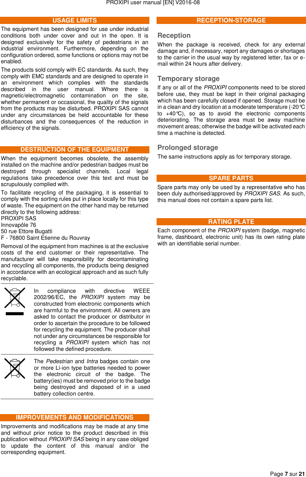 PROXIPI user manual [EN] V2016-08   Page 7 sur 21  USAGE LIMITS The equipment has been designed for use under industrial conditions  both  under  cover  and  out  in  the  open.  It  is designed  exclusively  for  the  safety  of  pedestrians  in  an industrial  environment.  Furthermore,  depending  on  the configuration ordered, some functions or options may not be enabled. The products sold comply with EC standards. As such, they comply with EMC standards and are designed to operate in an  environment  which  complies  with  the  standards described  in  the  user  manual.  Where  there  is magnetic/electromagnetic  contamination  on  the  site, whether permanent or occasional, the quality of the signals from the products may be disturbed. PROXIPI SAS cannot under  any  circumstances  be  held  accountable  for  these disturbances  and  the  consequences  of  the  reduction  in efficiency of the signals. DESTRUCTION OF THE EQUIPMENT When  the  equipment  becomes  obsolete,  the  assembly installed on the machine and/or pedestrian badges must be destroyed  through  specialist  channels.  Local  legal regulations  take  precedence  over  this  text  and  must  be scrupulously complied with. To  facilitate  recycling  of  the  packaging,  it  is  essential  to comply with the sorting rules put in place locally for this type of waste. The equipment on the other hand may be returned directly to the following address: PROXIPI SAS Innovapôle 76 50 rue Ettore Bugatti F - 76800 Saint Etienne du Rouvray Removal of the equipment from machines is at the exclusive costs  of  the  end  customer  or  their  representative.  The manufacturer  will  take  responsibility  for  decontaminating and recycling all components, the products being designed in accordance with an ecological approach and as such fully recyclable.  In  compliance  with  directive  WEEE 2002/96/EC,  the  PROXIPI  system  may  be constructed from electronic components which are harmful to the environment. All owners are asked to contact the producer or distributor in order to ascertain the procedure to be followed for recycling the equipment. The producer shall not under any circumstances be responsible for recycling  a  PROXIPI  system  which  has  not followed the defined procedure.  The Pedestrian and Intra badges contain one or more Li-ion type batteries needed to power the  electronic  circuit  of  the  badge.  The battery(ies) must be removed prior to the badge being  destroyed  and  disposed  of  in  a  used battery collection centre. IMPROVEMENTS AND MODIFICATIONS Improvements and modifications may be made at any time and  without  prior  notice  to  the  product  described  in  this publication without PROXIPI SAS being in any case obliged to  update  the  content  of  this  manual  and/or  the corresponding equipment. RECEPTION-STORAGE Reception When  the  package  is  received,  check  for  any  external damage and, if necessary, report any damages or shortages to the carrier in the usual way by registered letter, fax or e-mail within 24 hours after delivery. Temporary storage If any or all of the PROXIPI components need to be stored before  use,  they must  be  kept  in their  original  packaging which has been carefully closed if opened. Storage must be in a clean and dry location at a moderate temperature (-20°C to  +40°C),  so  as  to  avoid  the  electronic  components deteriorating.  The  storage  area  must  be  away  machine movement areas; otherwise the badge will be activated each time a machine is detected. Prolonged storage The same instructions apply as for temporary storage. SPARE PARTS Spare parts may only be used by a representative who has been duly authorised/approved by PROXIPI SAS. As such, this manual does not contain a spare parts list. RATING PLATE Each component of the PROXIPI system (badge, magnetic frame, dashboard, electronic unit) has its own rating plate with an identifiable serial number.                         