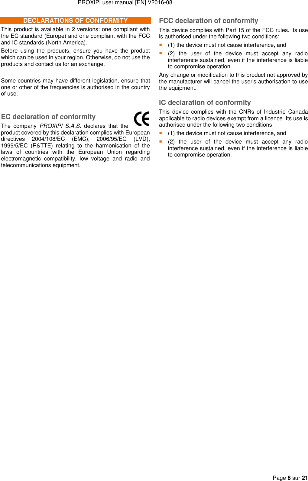 PROXIPI user manual [EN] V2016-08     Page 8 sur 21  DECLARATIONS OF CONFORMITY This product is available in 2 versions: one compliant with the EC standard (Europe) and one compliant with the FCC and IC standards (North America). Before  using  the  products,  ensure  you  have  the  product which can be used in your region. Otherwise, do not use the products and contact us for an exchange.  Some countries may have different legislation, ensure that one or other of the frequencies is authorised in the country of use.  EC declaration of conformity The  company  PROXIPI  S.A.S.  declares  that  the product covered by this declaration complies with European directives  2004/108/EC  (EMC),  2006/95/EC  (LVD), 1999/5/EC  (R&amp;TTE)  relating  to  the  harmonisation  of  the laws  of  countries  with  the  European  Union  regarding electromagnetic  compatibility,  low  voltage  and  radio  and telecommunications equipment.  FCC declaration of conformity This device complies with Part 15 of the FCC rules. Its use is authorised under the following two conditions:  (1) the device must not cause interference, and  (2)  the  user  of  the  device  must  accept  any  radio interference sustained, even if the interference is liable to compromise operation. Any change or modification to this product not approved by the manufacturer will cancel the user&apos;s authorisation to use the equipment. IC declaration of conformity This  device complies  with  the  CNRs of  Industrie  Canada applicable to radio devices exempt from a licence. Its use is authorised under the following two conditions:  (1) the device must not cause interference, and  (2)  the  user  of  the  device  must  accept  any  radio interference sustained, even if the interference is liable to compromise operation.     