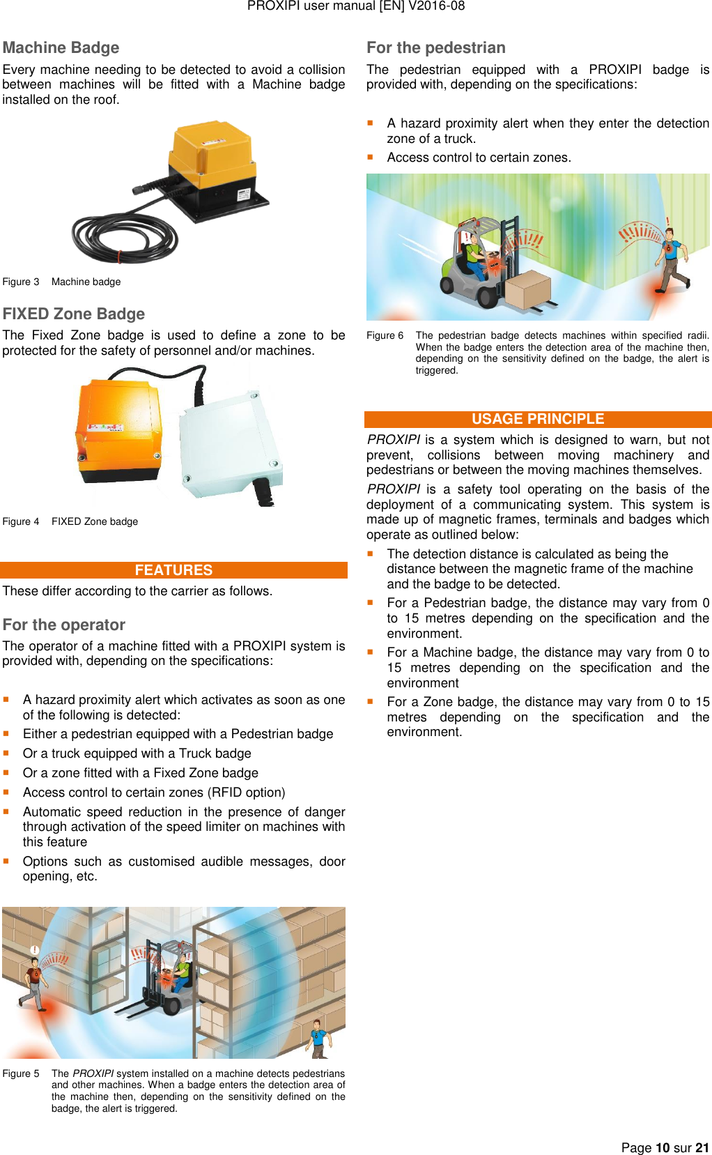 PROXIPI user manual [EN] V2016-08   Page 10 sur 21  Machine Badge Every machine needing to be detected to avoid a collision between  machines  will  be  fitted  with  a  Machine  badge installed on the roof.  Figure 3  Machine badge FIXED Zone Badge The  Fixed  Zone  badge  is  used  to  define  a  zone  to  be protected for the safety of personnel and/or machines.  Figure 4  FIXED Zone badge FEATURES These differ according to the carrier as follows. For the operator The operator of a machine fitted with a PROXIPI system is provided with, depending on the specifications:   A hazard proximity alert which activates as soon as one of the following is detected:  Either a pedestrian equipped with a Pedestrian badge  Or a truck equipped with a Truck badge  Or a zone fitted with a Fixed Zone badge  Access control to certain zones (RFID option)  Automatic  speed  reduction  in  the  presence of  danger through activation of the speed limiter on machines with this feature  Options  such  as  customised  audible  messages,  door opening, etc.   Figure 5  The PROXIPI system installed on a machine detects pedestrians and other machines. When a badge enters the detection area of the  machine  then,  depending  on  the  sensitivity  defined  on  the badge, the alert is triggered. For the pedestrian The  pedestrian  equipped  with  a  PROXIPI  badge  is provided with, depending on the specifications:   A hazard proximity alert when they enter the detection zone of a truck.  Access control to certain zones.  Figure 6  The  pedestrian  badge  detects  machines  within  specified  radii. When the badge enters the detection area of the machine then, depending  on  the  sensitivity  defined  on  the  badge,  the  alert is triggered. USAGE PRINCIPLE PROXIPI  is  a  system which is  designed to warn, but  not prevent,  collisions  between  moving  machinery  and pedestrians or between the moving machines themselves. PROXIPI  is  a  safety  tool  operating  on  the  basis  of  the deployment  of  a  communicating  system.  This  system  is made up of magnetic frames, terminals and badges which operate as outlined below:  The detection distance is calculated as being the distance between the magnetic frame of the machine and the badge to be detected.  For a Pedestrian badge, the distance may vary from 0 to  15  metres  depending  on  the  specification  and  the environment.  For a Machine badge, the distance may vary from 0 to 15  metres  depending  on  the  specification  and  the environment  For a Zone badge, the distance may vary from 0 to 15 metres  depending  on  the  specification  and  the environment.                 